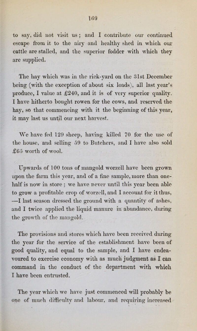 to say, did not visit us ; and I contribute our continued escape from it to the airy and healthy shed in which oiu‘ cattle are stalled, and the superior fodder with Avhich they are supplied. The hay which was in the rick-yard on the 31st December being (with the exception of about six loads), all last year’s produce, I value at £240, and it is of very superior quality. I have hitherto bought rowen for the cows, and reserved the hay, so that commencing with it the beginning of this year, it may last us until our next harvest. We have fed 129 sheep, having killed 70 for the use of the house, and selling 59 to Biitchers, and I have also sold £6o worth of wool. Upwards of 100 tons of mangold worzell have been growm upon the farm this year, and of a fine sample, more than one- half is now in store ; we have never until this year been able to grow a profitable crop of worzell, and I account for it thus, —I last season dressed the ground with a quantity of ashes, and I twice applied the liquid manure in abundance, during the growth of the mangold. The provisions and stores which have been received during the year for the service of the establishment have been of good quality, and equal to the sample, and I have endea¬ voured to exercise economy with as much judgment as I can command in the conduct of the department with which I have been entrusted. The year which we have just commenced will probably be one of much difficulty and labour, and requiring increased