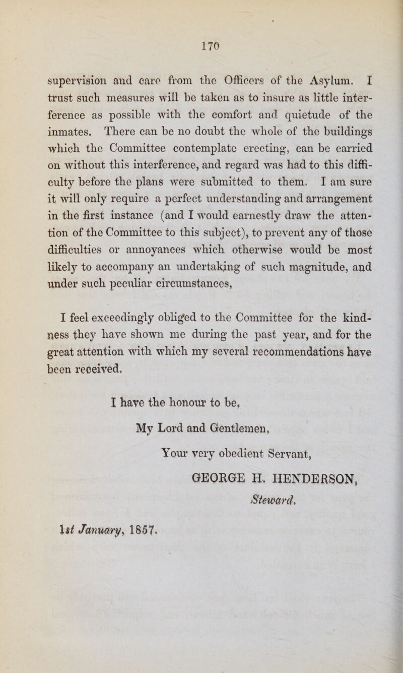 supervision and care from the Officers of the Asylum. I trust such measures will be taken as to insure as little inter¬ ference as possible with the comfort and quietude of the inmates. There can be no doubt the whole of the buildings which the Committee contemplate erecting, can be carried on without this interference, and regard was had to this diffi¬ culty before the plans were submitted to them. I am sure it will only require a perfect understanding and arrangement in the first instance (and I would earnestly draw the atten¬ tion of the Committee to this subject), to prevent any of those difficulties or annoyances which otherwise would be most likely to accompany an undertaking of such magnitude, and under such peculiar circumstances, I feel exceedingly obliged to the Committee for the kind¬ ness they have shown me during the past year, and for the gi’eat attention with which my several recommendations have been received, I have the honour to be, My Lord and Gentlemen, Your very obedient Servant, GEORGE H. HENDERSON, Steward, January^ 1857.
