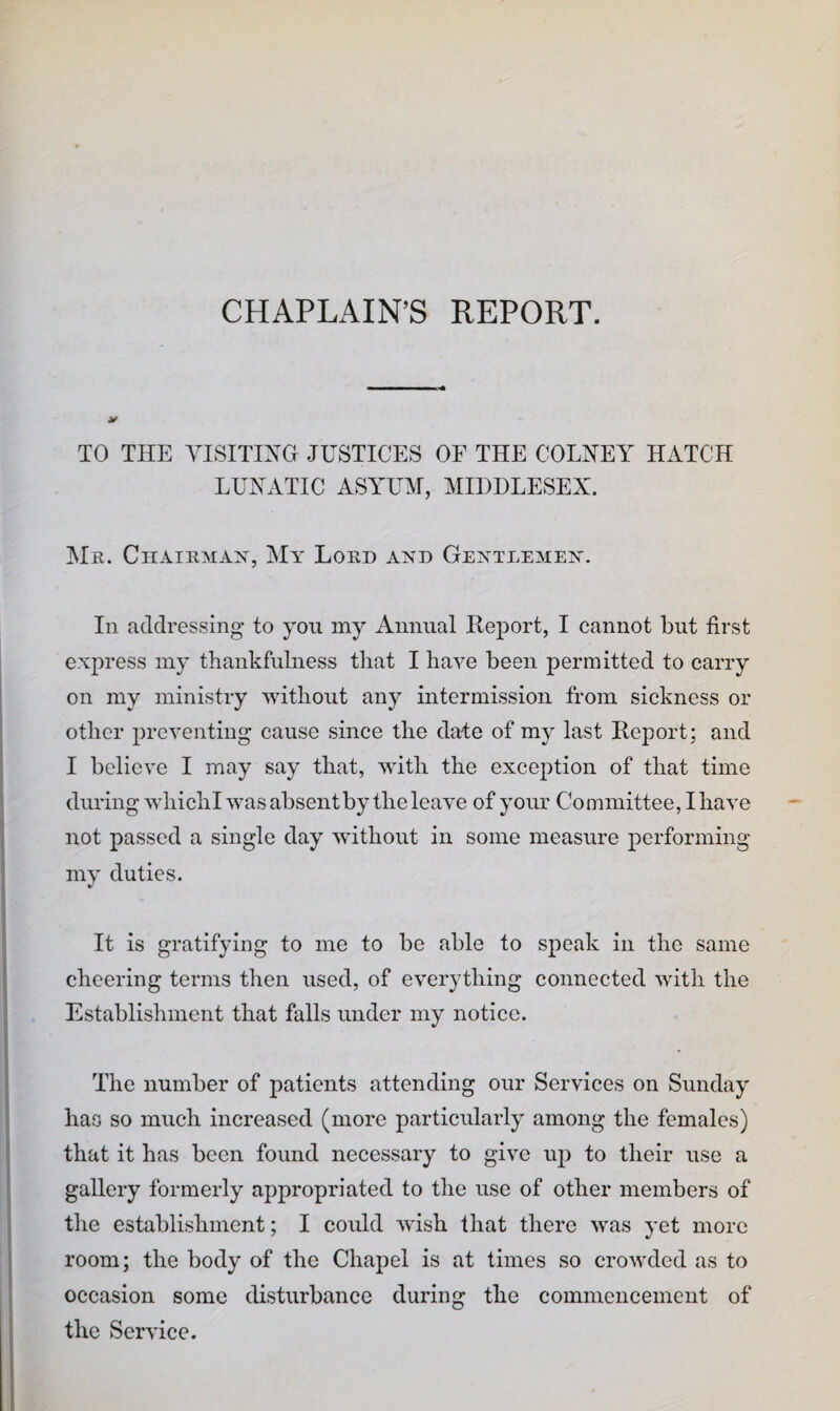 CHAPLAIN’S REPORT. TO THE yiSITIXG JUSTICES OF THE COLHEY HxiTCH LUNATIC ASYUM, MIDDLESEX. Mr. Chairman, My Lord and Gentlemen. In addressing to you my Annual Report, I cannot but first express my thankfulness that I have been permitted to carry on my ministry >Yithout any intermission from sickness or other preventing cause since the date of my last Report; and I believe I may say that, with the exception of that time during whiclil was absent by the leave of your Committee, I have not passed a single day without in some measure performing my duties. It is gratifying to me to be able to speak in the same cheering terms then used, of everything connected with the Establishment that falls under my notice. The number of patients attending our Services on Sunday has so much increased (more particularly among the females) that it has been found necessary to give up to their use a gallery formerly appropriated to the use of other members of the establishment; I could wish that there was yet more room; the body of the Chapel is at times so crowded as to occasion some disturbance during the commencement of the Service.
