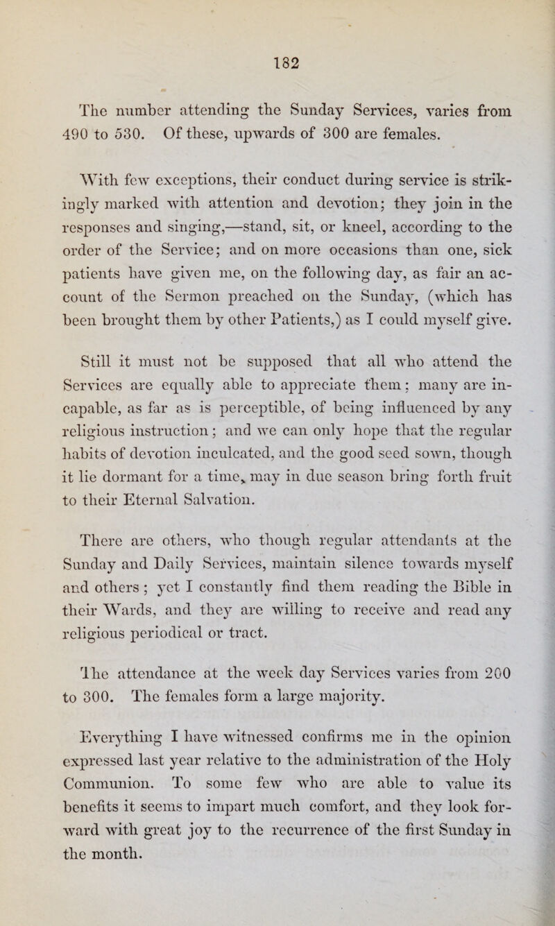The number attending the Sunday Services, varies from 490 to 530. Of these, upwards of 300 are females. With few exceptions, their conduct during service is strik¬ ingly marked with attention and devotion; they join in the responses and singing,—stand, sit, or kneel, according to the order of the Service; and on more occasions than one, sick patients have given me, on the following day, as fair an ac¬ count of the Sermon preached on the Sunday, (which has been brought them by other Patients,) as I could myself give. Still it must not be supposed that all who attend the Services are equally able to appreciate them; many are in¬ capable, as far as is perceptible, of being influenced by any religious instruction; and we can only hope that the regular habits of devotion inculcated, and the good seed sown, though it lie dormant for a time,, may in due season bring forth fruit to their Eternal Salvation. There are others, who though regular attendants at the Sunday and Daily Services, maintain silence towards myself and others ; yet I constantly find them reading the Bible in their Wards, and they are Avilling to receive and read any religious periodical or tract. Ihe attendance at the week day Services varies from 200 to 300. The females form a large majority. Everything I have witnessed confirms me in the opinion expressed last year relative to the administration of the Holy Communion. To some few who are able to value its benefits it seems to impart much comfort, and they look for¬ ward with great joy to the recurrence of the first Sunday in the month.