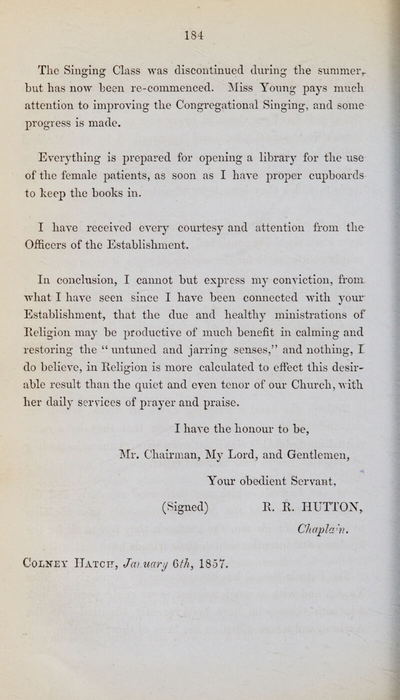 The Singing Class was discontinued during the sunimeiv hut has now been re-commenced. Miss Young pays much attention to improving the Congregational Singing, and some progress is made. Everything is prepared for opening a library for the use of the female patients, as soon as I have proper cupboards to keep the books in. I have received every courtes}’ and attention from the Officers of the Establishment. In conclusion, I cannot but express my conviction, from what I have seen since I have been connected with your Establishment, that the due and healthy ministrations of Ileligion may be productive of much benefit in calming and restoring the “untuned and jarring senses,” and nothing, I do believe, in Religion is more calculated to effect this desir¬ able result than the quiet and even tenor of our Church, with her daily services of prayer and praise. I have the honour to be, INlr. Chairman, My Lord, and Gentlemen, Your obedient Servant, (Signed) R. R. HUTTON, Chapla^'n. CoLNEY IlATCir, Jm.uary Q>tJi, 1857.
