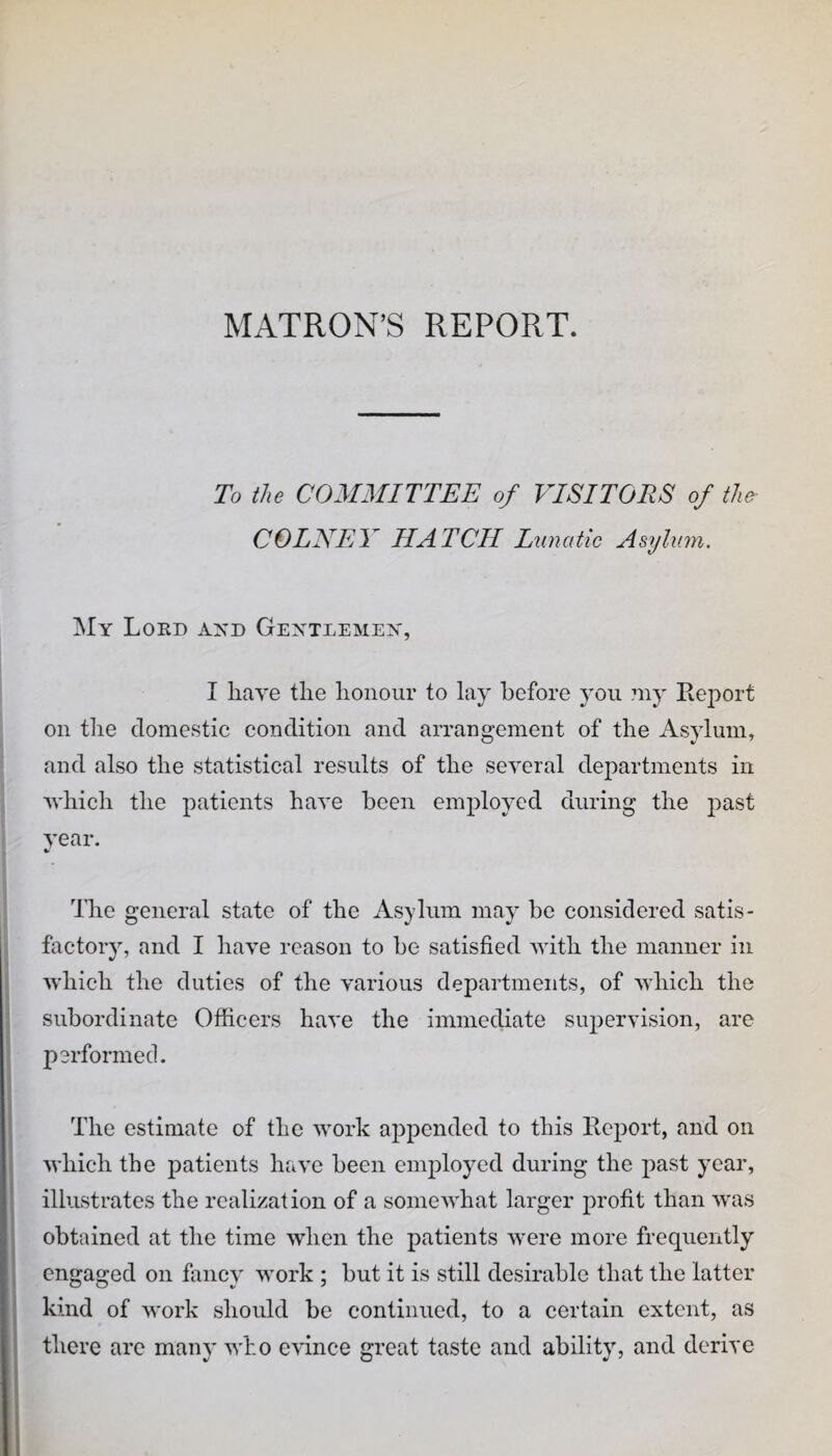 MATRON’S REPORT. To the COMMITTEE of VISITORS of tho COLNEY HATCH Lunatic Asylum. My Lord and Gentlemen, I have the honour to lay before you ?ny Report on the domestic condition and arrangement of the Asylum, and also the statistical results of the several departments in vhich the patients have been employed during the past year. The general state of the Asjdum may be considered satis¬ factory, and I have reason to be satisfied with the manner in which the duties of the various departments, of which the subordinate Officers have the immediate supervision, are performed. ( I The estimate of the work appended to this Report, and on i which the patients have been employed during the past year, i • ; illustrates the realization of a somewhat larger profit than was obtained at the time when the patients were more frequently 1 engaged on fancy work ; but it is still desirable that the latter I kind of work should be continued, to a certain extent, as i there arc many who evince great taste and ability, and derive