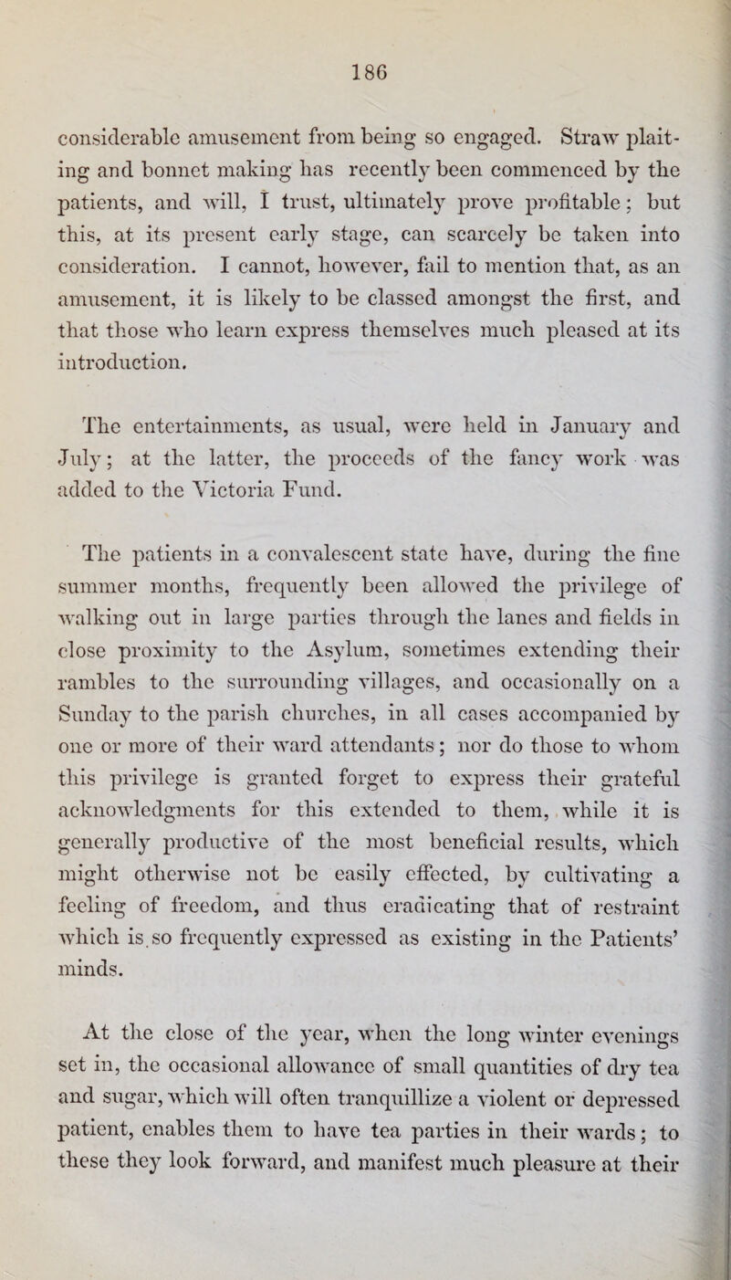 considerable amusement from being so engaged. Straw plait¬ ing and bonnet making lias recently been commenced by tbe patients, and will, 1 trust, ultimately prove profitable; but this, at its present early stage, can scarcely be taken into consideration. I cannot, however, fail to mention that, as an amusement, it is likely to be classed amongst the first, and that those who learn express themselves much pleased at its introduction. The entertainments, as usual, were held in January and July; at the latter, the proceeds of the fancy work was added to the Victoria Fund. The patients in a eonvalescent state have, during the fine summer months, frequently been allowed the privilege of walking out in large parties through the lanes and fields in close proximity to the Asylum, sometimes extending their rambles to the surrounding villages, and occasionally on a Sunday to the parish churches, in all cases aeeompanied b}’- one or more of their ward attendants; nor do those to whom this privilege is granted forget to express their grateful acknowledgments for this extended to them, while it is generall}^ productive of the most beneficial results, which might otherwise not be easily effected, by cultivating a feeling of freedom, and thus eradieating that of restraint Avhich is.so frequently expressed as existing in the Patients’ minds. At the close of the year, when the long winter evenings set in, the oeeasional allowance of small quantities of dry tea and sugar, whieh will often tranquillize a violent or depressed patient, enables them to have tea parties in their wards; to these they look forward, and manifest much pleasure at their