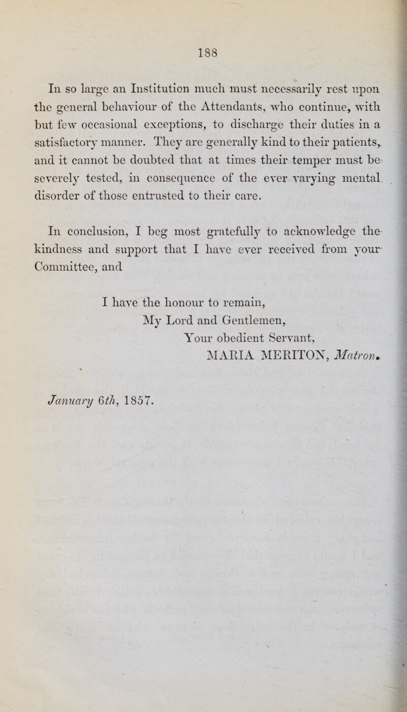 1 In so large an Institution miicli must necessarily rest upon ^ the general behaviour of the Attendants, who continue, with I but few occasional exceptions, to discharge their duties in a | satisfactory manner. They are generally kind to their patients,. i and it cannot be doubted that at times their temper must be- ’ severely tested, in consequence of the ever varying mental j disorder of those entrusted to their care. \ I 1 N In conclusion, I beg most gratefully to acknowledge the ! kindness and support that I have ever received from your Committee, and ■ I I have the honour to remain, I My Lord and Gentlemen, i Your obedient Servant, MARIA MERITOX, iWatron. i January Qth, 1857.