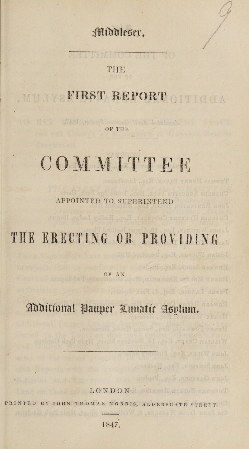 iHtirtileser. THE FIRST REPORT . OF THE C 0 M MIT T E E APPOINTED TO SUPERINTEND THE ERECTING OR PRO TIDING OF AK g&tnti'onal pauper lunatic asplunu LONDON: PRINTED BY JOHN THOMAS NORRIS, A L I) E R S C ATE S T R F. E T. 1847,