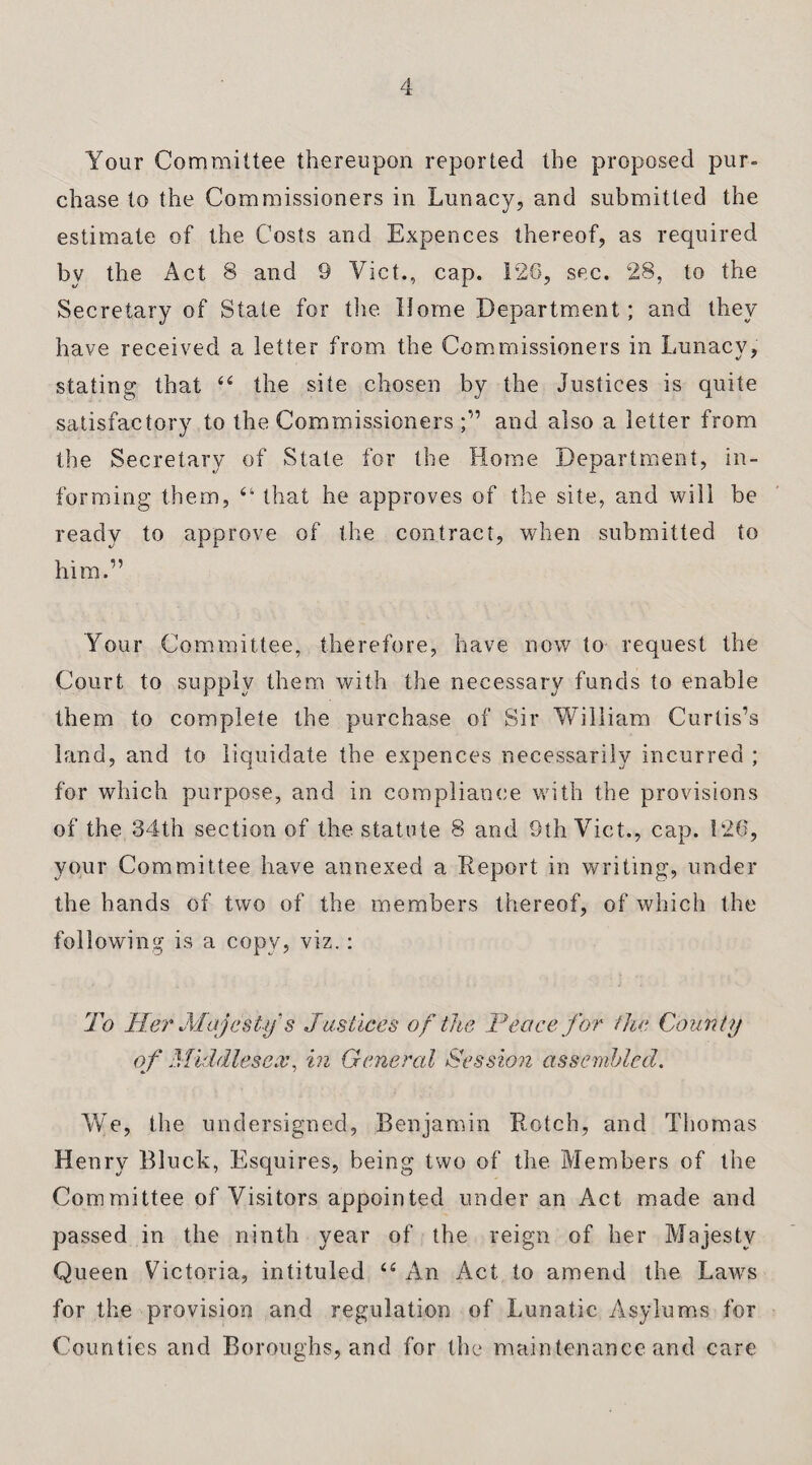 Your Committee thereupon reported the proposed pur¬ chase to the Commissioners in Lunacy, and submitted the estimate of the Costs and Expences thereof, as required by the Act 8 and 9 Viet., cap. 126, sec. 28, to the Secretary of State for the Home Department; and they have received a letter from the Commissioners in Lunacy, stating that “ the site chosen by the Justices is quite satisfactory to the Commissioners and also a letter from the Secretary of State for the Home Department, in¬ forming them, “ that he approves of the site, and will be ready to approve of the contract, when submitted to him.” Your Committee, therefore, have now to request the Court to supply them with the necessary funds to enable them to complete the purchase of Sir William Curtis’s land, and to liquidate the expences necessarily incurred ; for which purpose, and in compliance with the provisions of the 34th section of the statute 8 and 9th Viet., cap. 126, your Committee have annexed a Report in writing, under the hands of two of the members thereof, of which the following is a copy, viz.: To Her Majesty s Justices of the Trace for the County of Middlesex, in General Session assembled. We, the undersigned, Benjamin Rotch, and Thomas Henry Bluck, Esquires, being two of the Members of the Committee of Visitors appointed under an Act made and passed in the ninth year of the reign of her Majesty Queen Victoria, intituled “ An Act to amend the Laws for the provision and regulation of Lunatic Asylums for Counties and Boroughs, and for the maintenance and care