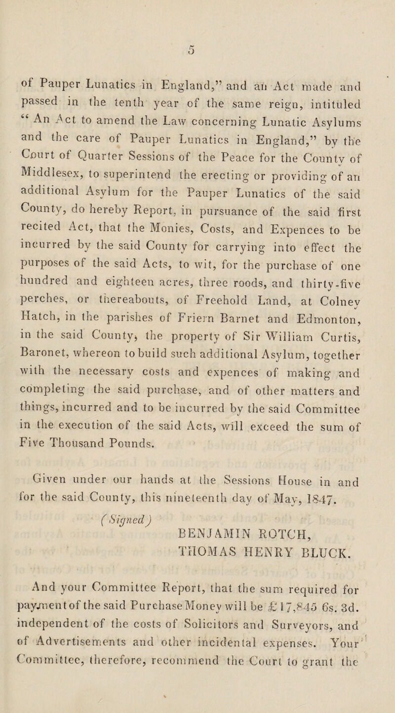 of Pauper Lunatics in England,” and an Act made and passed in the tenth year of the same reign, intituled An Act to amend the Law concerning Lunatic Asylums and the care of Pauper Lunatics in England,” by the Court of Quarter Sessions of the Peace for the Countv of Middlesex, to superintend the erecting or providing of an y ^ um for the Pauper Lunatics of the said County, do hereby Report, in pursuance of the said first iccited Act, that the Monies, Costs, and Expences to be incurred by the said County for carrying into effect the purposes of the said Acts, to wit, for the purchase of one hundred and eighteen acres, three roods, and thirty-five J o perches, or thereabouts, of Freehold Land, at Colnev Hatch, in the parishes of Friern Barnet and Edmonton, in the said County* the property of Sir William Curtis, Baronet, whereon to build such additional Asylum, together with the necessary costs and expences of making and completing the said purchase, and of other matters and things, incurred and to be incurred by the said Committee in the execution of the said Acts, will exceed the sum of Five Thousand Pounds. Given under our hands at the Sessions House in and for the said County, this nineteenth day of May, 1847. ( Signed ) BENJAMIN ROTCH, THOMAS HENRY BLUCK. And your Committee Report, that the sum required for payment of the said Purchase Money will be £ 17,845 6s. 3d. independent of the costs of Solicitors and Surveyors, and of Advertisements and other incidental expenses. Your Committee, therefore, recommend the Court to grant the