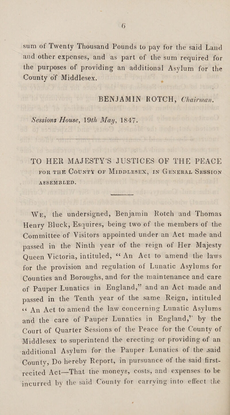 sum ot Twenty Thousand Pounds to pay for the said Land and other expenses, and as part of the sum required for the purposes of providing an additional Asylum for the County of Middlesex. BENJAMIN ROTCH, Chairman. Sessions House, 19th May, 1847. TO HER MAJESTY’S JUSTICES OF THE PEACE for the County of Middlesex, in General Session ASSEMBLED. We, the undersigned, Benjamin Rotch and Thomas Henry Block, Esquires, being two of the members of the Committee of Visitors appointed under an Act made and passed in the Ninth year of the reign of Pier Majesty Queen Victoria, intituled, 44 An Act to amend the laws for the provision and regulation of Lunatic Asylums for Counties and Boroughs, and for the maintenance and care of Pauper Lunatics in England,” and an Act made and passed in the Tenth year of the same Reign, intituled 44 An Act to amend the law concerning Lunatic Asylums and the care of Pauper Lunatics in England,’' by the Court of Quarter Sessions of the Peace for the County of Middlesex to superintend the erecting or providing of an additional Asylum for the Pauper Lunatics of the .said Countv, Do hereby Report, in pursuance of the said first- recited Act—That the moneys, costs, and expenses to be incurred by the said County for carrying into effect the