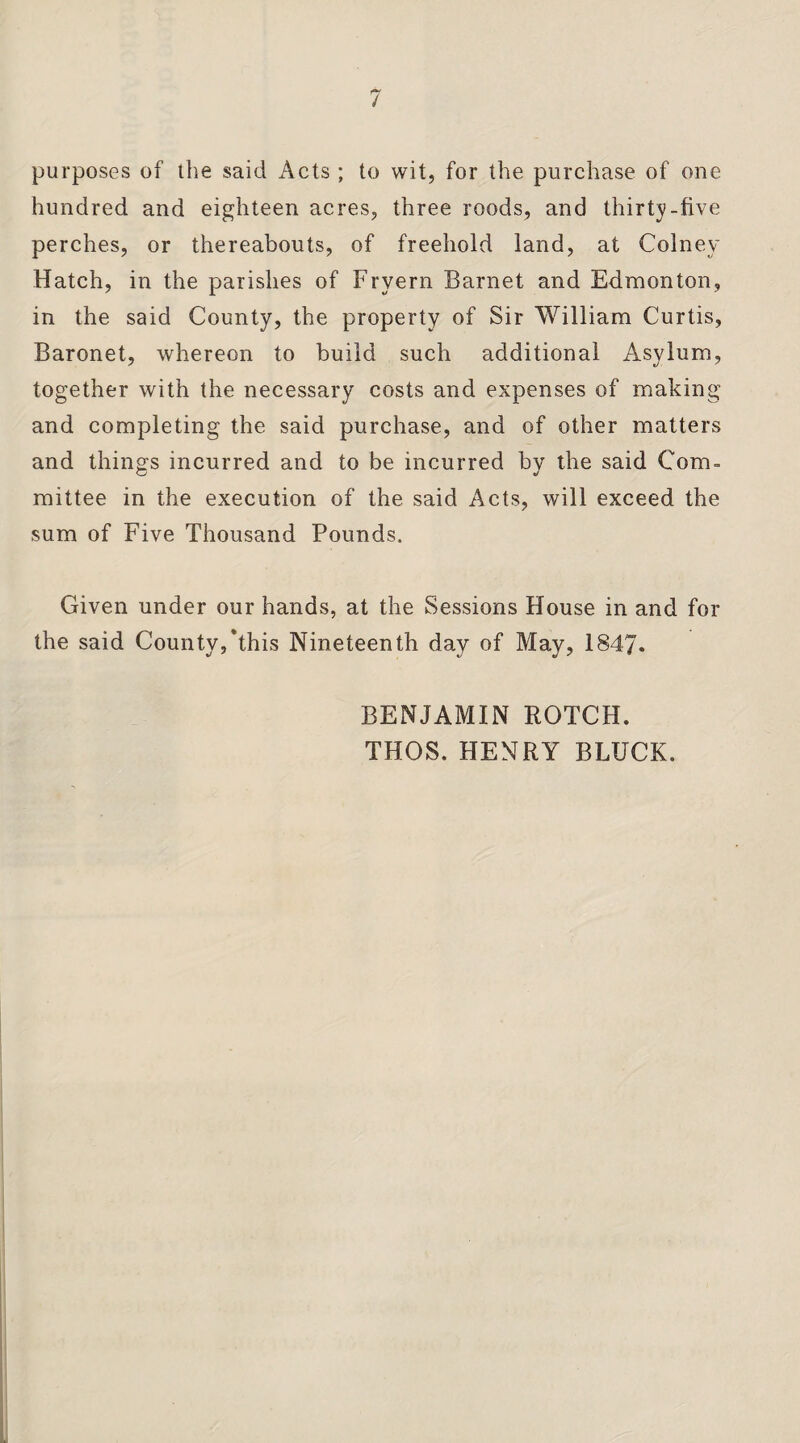 purposes of the said Acts; to wit, for the purchase of one hundred and eighteen acres, three roods, and thirty-five perches, or thereabouts, of freehold land, at Colnev Hatch, in the parishes of Fryern Barnet and Edmonton, in the said County, the property of Sir William Curtis, Baronet, whereon to build such additional Asylum, together with the necessary costs and expenses of making and completing the said purchase, and of other matters and things incurred and to be incurred by the said Com¬ mittee in the execution of the said Acts, will exceed the sum of Five Thousand Pounds. Given under our hands, at the Sessions House in and for the said County,‘this Nineteenth day of May, 1847. BENJAMIN ROTCH. THOS. HENRY BLUCK.