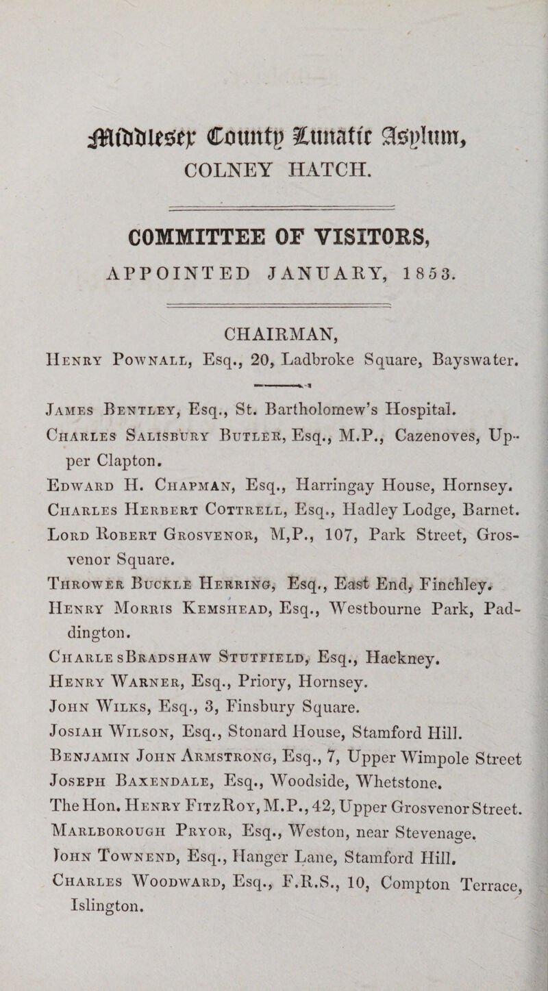 Cxiuntg lunatic Stephan, COLNEY HATCH. COMMITTEE OF VISITORS, APPOINTED JANUARY, 1 853. CHAIRMAN, II enry Pownall, Esq., 20, Ladbroke Square, Bayswater. ——— James Bentley, Esq., St. Bartholomew’s Hospital. Charles Salisbury Butler, Esq., M.P., Cazenoves, Up¬ per Clapton. Edward H. Chapman, Esq., Harringay House, Hornsey. Charles Herbert Cottrell, Esq., Hadley Lodge, Barnet. Lord Robert Grosyenor, M,P., 107, Park Street, Gros- venor Square. Thrower Buckle Herring, Esq., East End, Finchley. j Henry Morris Kemshead, Esq., Westbourne Park, Pad¬ dington. Ciiarle sBradshaw Stutfield, Esq., Hackney. Henry Warner, Esq., Priory, Hornsey. John Wilks, Esq., 3, Finsbury Square. Josiah Wilson, Esq., Stonard House, Stamford Hill. Benjamin John Armstrong, Esq., 7, Upper Wimpole Street Joseph Baxendale, Esq., Woodside, Whetstone. The Hon. Henry FitzRoy, M.P., 42, Upper Grosvenor Street. Marlborough Pryor, Esq., Weston, near Stevenage. John Town end, Esq., Hanger Lane, Stamford Hill. Charles Woodward, Esq., F.R.S., 10, Compton Terrace, Islington.