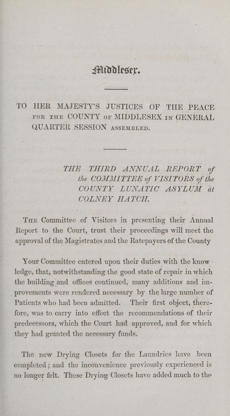 TO HER MAJESTY’S JUSTICES OF THE PEACE FOE THE COUNTY OF MIDDLESEX in GENERAL QUARTER SESSION assembled. THE THIRD ANNUAL REPORT of the COMMITTEE of VISITORS of the COUNTY LUNATIC ASYLUM at COLNEY HATCH. The Committee of Visitors in presenting tlieir Annual Report to the Court, trust their proceedings will meet the approval of the Magistrates and the Ratepayers of the County Your Committee entered upon their duties with the know ■ ledge, that, notwithstanding the good state of repair in which the building and offices continued, many additions and im¬ provements were rendered necessary by the large number of Patients who had beeu admitted. Their first object, there¬ fore, was to carry into effect the recommendations of their predecessors, which the Court had approved, and for which they had granted the necessary funds. The new Drying Closets for the Laundries have been completed; and the inconvenience previously experienced is no longer felt. These Drying Closets have added much to the