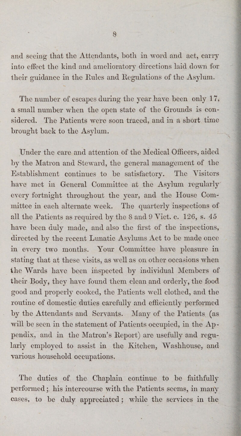 and seeing that the Attendants, both in word and act, carry into effect the kind and amelioratory directions laid down for their guidance in the Rules and Regulations of the Asylum. The number of escapes during the year have been only 17, a small number when the open state of the Grounds is con¬ sidered. The Patients were soon traced, and in a short time brought back to the Asylum. Under the care and attention of the Medical Officers, aided by the Matron and Steward, the general management of the Establishment continues to be satisfactory. The Visitors have met in General Committee at the Asylum regularly every fortnight throughout the year, and the House Com¬ mittee in each alternate week. The quarterly inspections of all the Patients as required by the 8 and 9 Viet. c. 126, s. 45 have been duly made, and also the first of the inspections, directed by the recent Lunatic Asylums Act to be made once in every two months. Your Committee have pleasure in stating that at these visits, as well as on other occasions when the Wards have been inspected by individual Members of their Body, they have found them clean and orderly, the food good and properly cooked, the Patients well clothed, and the routine of domestic duties carefully and efficiently performed by the Attendants and Servants. Many of the Patients (as will be seen in the statement of Patients occupied, in the Ap> pendix, and in the Matron’s Report) are usefully and regu¬ larly employed to assist in the Kitchen, Washhouse, and various household occupations. The duties of the Chaplain continue to be faithfully performed; his intercourse with the Patients seems, in many cases, to be duly appreciated ; while the services in the