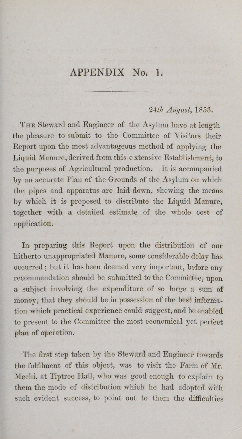 24.th August, 1853. The Steward and Engineer of the Asylum have at length the pleasure to submit to the Committee of Visitors their Report upon the most advantageous method of applying the Liquid Manure, derived from this extensive Establishment, to the purposes of Agricultural production. It is accompanied by an accurate Plan of the Grounds of the Asylum on which the pipes and apparatus are laid down, shewing the means by which it is proposed to distribute the Liquid Manure, together wdth a detailed estimate of the wdiole cost of application. In preparing this Report upon the distribution of our hitherto unappropriated Manure, some considerable delay has occurred; but it has been deemed very important, before any recommendation should be submitted to the Committee, upon a subject involving the expenditure of so large a sum of money, that they should be in possession of the best informa¬ tion which practical experience could suggest, and be enabled to present to the Committee the most economical yet perfect plan of operation. The first step taken by the Steward and Engineer towards the fulfilment of this object, was to visit the Farm of Mr. Mechi, at Tiptrec Hall, who was good enough to explain to them the mode of distribution which he had adopted with such evident success, to point out to them the difficulties