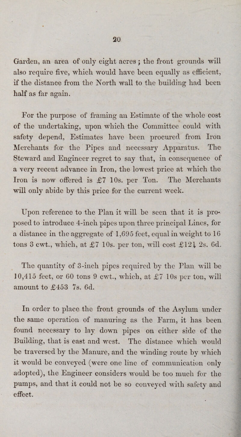 Garden, an area of only eight acres ; the front grounds will also require five, which would have been equally as efficient, if the distance from the North wall to the building had been half as far again. For the purpose of framing an Estimate of the whole cost of the undertaking, upon which the Committee could with safety depend, Estimates have been procured from Iron Merchants for the Pipes and necessary Apparatus. The Steward and Engineer regret to say that, in consequence of a very recent advance in Iron, the lowest price at which the Iron is now offered is £7 10s. per Ton. The Merchants will only abide by this price for the current week. Upon reference to the Plan it will be seen that it is pro¬ posed to introduce 4-inch pipes upon three principal Lines, for a distance in the aggregate of 1,695 feet, equal in weight to 16 tons 3 cwt., which, at £7 10s. per ton, will cost £121 2s. 6d. The quantity of 3-inch pipes required by the Plan will be 10,415 feet, or 60 tons 9 cwt., which, at £7 10s per ton, will amount to £453 7s. 6d. In order to place the front grounds of the Asylum under the same operation of manuring as the Farm, it has been found necessary to lay down pipes on either side of the Building, that is east and west. The distance which would be traversed by the Manure, and the winding route by which it would be conveyed (were one line of communication only adopted), the Engineer considers would be too much for the pumps, and that it could not be so conveyed with safety and effect.