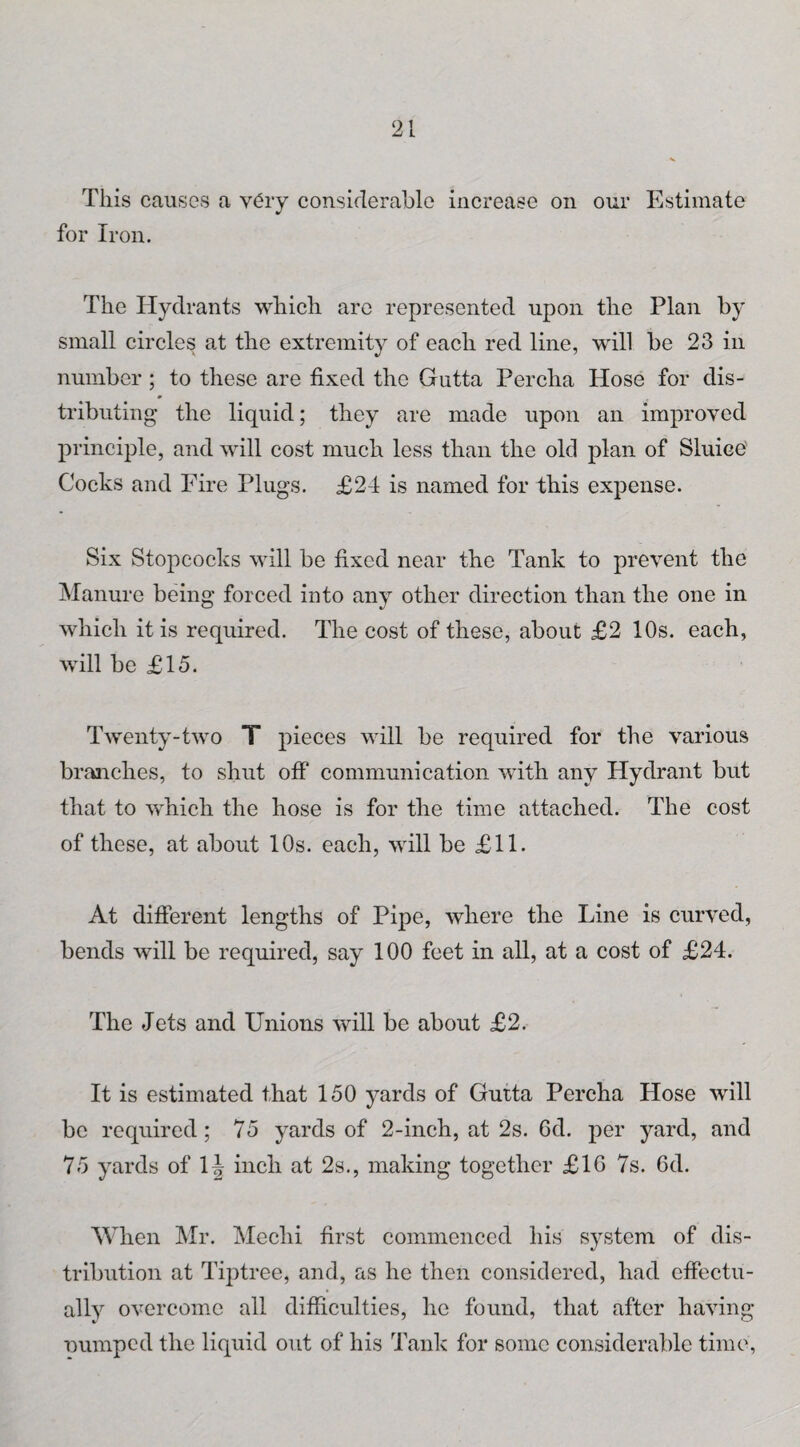 This causes a very considerable increase on our Estimate for Iron. The Hydrants which are represented upon the Plan by small circles at the extremity of each red line, will be 23 in number ; to these are fixed the Gutta Percha Hose for dis¬ tributing the liquid; they are made upon an improved principle, and will cost much less than the old plan of Sluice Cocks and Fire Plugs. £24 is named for this expense. Six Stopcocks will be fixed near the Tank to prevent the Manure being forced into any other direction than the one in which it is required. The cost of these, about £2 10s. each, will be £15. Twenty-two T pieces will be required for the various branches, to shut off communication with any Hydrant but that to which the hose is for the time attached. The cost of these, at about 10s. each, will be £11. At different lengths of Pipe, where the Line is curved, bends will be required, say 100 feet in all, at a cost of £24. The Jets and Unions will be about £2. It is estimated that 150 yards of Gutta Percha Hose will be required; 75 yards of 2-inch, at 2s. 6d. per yard, and 75 yards of 1 \ inch at 2s., making together £16 7s. 6d. When Mr. Mechi first commenced his system of dis¬ tribution at Tiptree, and, as he then considered, had effectu¬ ally overcome all difficulties, he found, that after having ■Dumped the liquid out of his Tank for some considerable time,