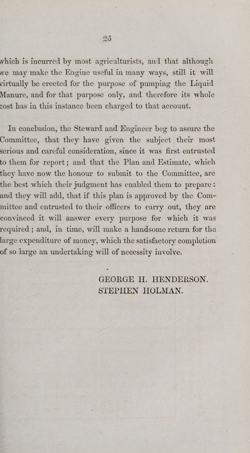 which is incurred by most agriculturists, and that although we may make the Engine useful in many ways, still it will virtually be erected for the purpose of pumping the Liquid Manure, and for that purpose only, and therefore its whole cost has in this instance been charged to that account. In conclusion, the Steward and Engineer beg to assure the Committee, that they have given the subject their most serious and careful consideration, since it was first entrusted to them for report; and that the Plan and Estimate, which they have now the honour to submit to the Committee, are the best which their judgment has enabled them to prepare : and they will add, that if this plan is approved by the Com¬ mittee and entrusted to their officers to carry out, they are convinced it will answer every purpose for which it was required ; and, in time, will make a handsome return for the large expenditure of money, which the satisfactory completion of so large an undertaking will of necessity involve. GEORGE II. HENDERSON. STEPHEN HOLMAN.