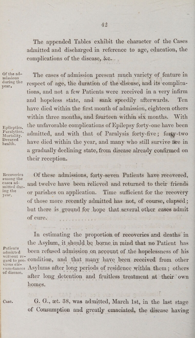 Of the ad¬ missions during the year. Epileptics. Paralytics. Mortality. Decayed health. Recoveries among' the cases ad¬ mitted dur¬ ing the year. Patients admitted without re¬ gard to pre¬ vious cir¬ cumstances of disease. The appended Tables exhibit the character of the Cases admitted and discharged in reference to age, education, the complications of the disease, kc.. The cases of admission present much variety of feature in ; respect of age, the duration of the disease, and its complica¬ tions, and not a few Patients were received in a very infirm and hopeless state, and sank speedily afterwards. Ten have died within the first month of admission, eighteen others within three months, and fourteen within six months. With the unfavorable complications of Epilepsy forty-one have been admitted, and with that of Paralysis forty-five; for^y-two have died within the year, and many who still survive are in a gradually declining state, from disease already confirmed on their reception. Of these admissions, forty-seven Patients have recovered, and twelve have been relieved and returned to their friends or parishes on application. Time sufficient for the recovery of those more recently admitted has not, of course, elapsed; but there is, ground for hope that several other .cases admit of cure. r • * * * : j » - In estimating the proportion of recoveries and deaths in the Asylum, it should be borne, in mind that no Patient has been refused admission on account of the hopelessness of his condition, and that many have been received from other Asylums after long periods of residence within them ; others after long detention and fruitless treatment at their ' own homes. *■1 N ‘ *> * ^ G. G., aet. 38, was admitted, March 1st, in the last stage of Consumption and greatly emaciated, the disease having Case.