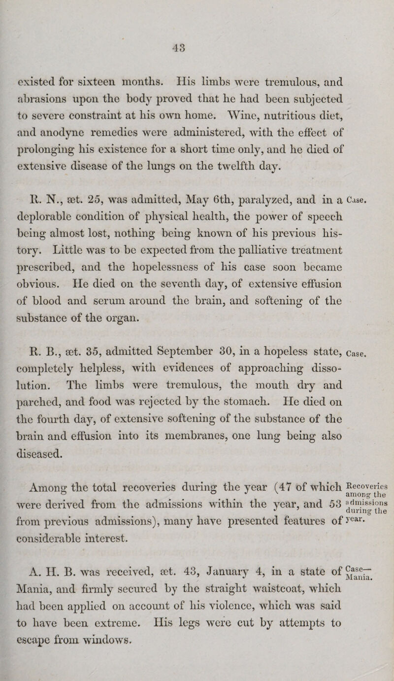 existed for sixteen months. His limbs were tremulous, and abrasions upon the body proved that he had been subjected to severe constraint at his own home. Wine, nutritious diet, and anodyne remedies were administered, with the effect of prolonging his existence for a short time only, and he died of extensive disease of the lungs on the twelfth day. R. N., set. 25, was admitted, May 6th, paralyzed, and in a Case, deplorable condition of physical health, the power of speech being almost lost, nothing being known of his previous his¬ tory. Little was to be expected from the palliative treatment prescribed, and the hopelessness of his ease soon became obvious. He died on the seventh day, of extensive effusion of blood and serum around the brain, and softening of the substance of the organ. It. B., set. 35, admitted September 30, in a hopeless state, case, completely helpless, with evidences of approaching disso¬ lution. The limbs were tremulous, the mouth dry and parched, and food was rejected by the stomach. He died on the fourth day, of extensive softening of the substance of the brain and effusion into its membranes, one lung being also diseased. Among: the total recoveries during the year (47 of which Recoveries & a j \ among the were derived from the admissions within the year, and 53 admissions J during the from previous admissions), many have presented features of >'ear- considerable interest. A. H. B. was received, eet. 43, January 4, in a state of Mania, and firmly secured by the straight waistcoat, which had been applied on account of his violence, which was said to have been extreme. His legs were cut by attempts to escape from windows.