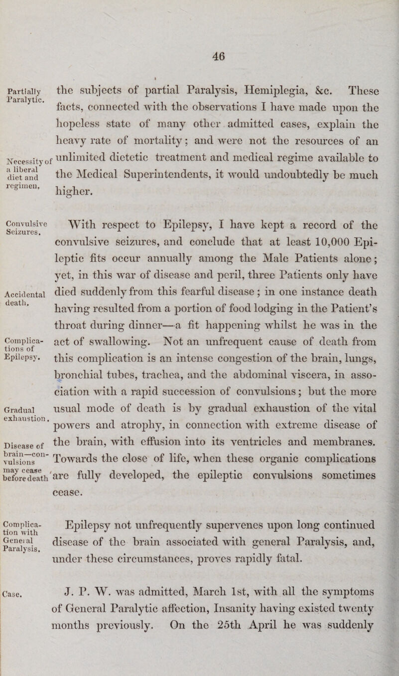 Partially Paralytic. Necessity a liberal diet and regimen. Convulsive Seizures. Accidental death. Complica¬ tions of Epilepsy. Gradual exhaustion. Disease of brain—con¬ vulsions may cease before death Complica¬ tion with Geneial Paralysis. Case. tlie subjects of partial Paralysis, Hemiplegia, &e. These facts, connected with the observations I have made upon the hopeless state of many other admitted cases, explain the heavy rate of mortality; and were not the resources of an f unlimited dietetic treatment and medical regime available to the Medical Superintendents, it would undoubtedly be much higher. With respect to Epilepsy, I have kept a record of the convulsive seizures, and conclude that at least 10,000 Epi¬ leptic fits occur annually among the Male Patients alone; yet, in this war of disease and peril, three Patients only have died suddenly from this fearful disease; in one instance death having resulted from a portion of food lodging in the Patient’s throat during dinner—a fit happening whilst he was in the act of swallowing. Not an unfrequent cause of death from this complication is an intense congestion of the brain, lungs, bronchial tubes, trachea, and the abdominal viscera, in asso¬ ciation with a rapid succession of convulsions; but the more usual mode of death is by gradual exhaustion of the vital powers and atrophy, in connection with extreme disease of the brain, with effusion into its ventricles and membranes. Towards the close of life, when these organic complications 'are fully developed, the epileptic convulsions sometimes cease. Epilepsy not unfrequently supervenes upon long continued disease of the brain associated with general Paralysis, and, under these circumstances, proves rapidly fatal. J. P. W. was admitted, March 1st, with all the symptoms of General Paralytic affection, Insanity having existed twenty months previously. On the 25th April he was suddenly