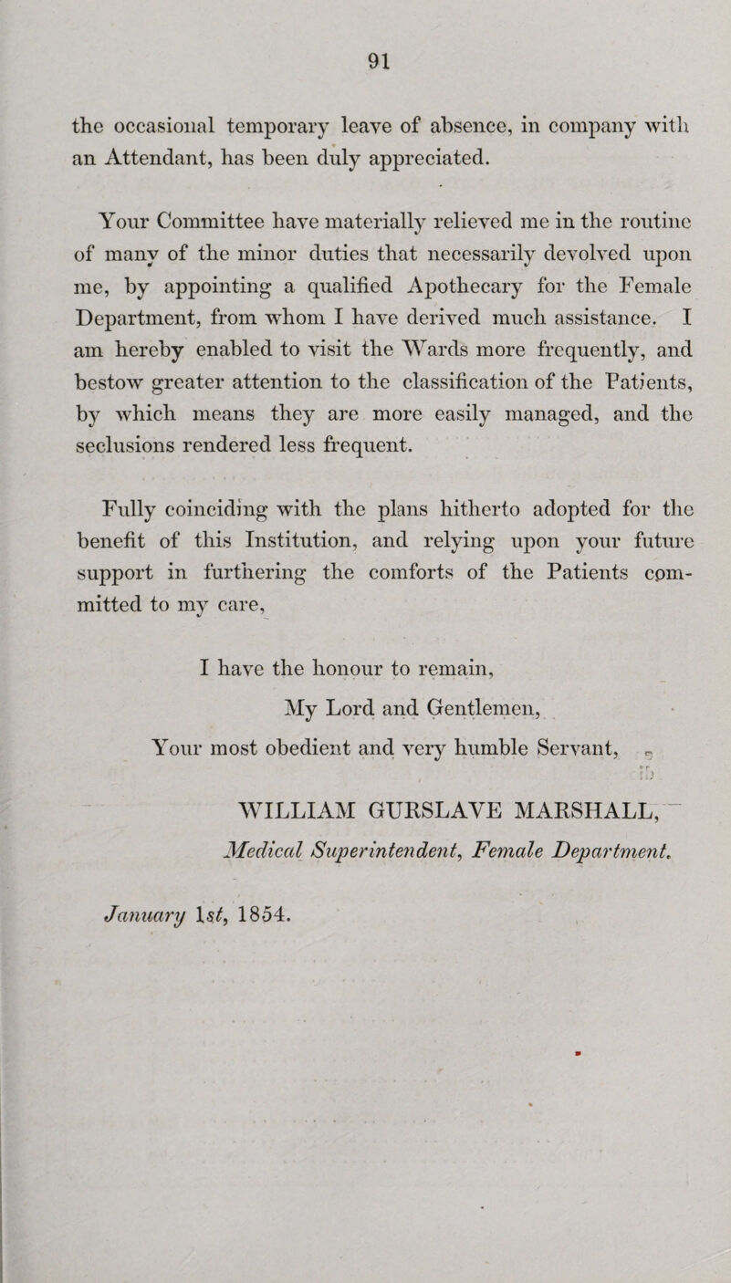 the occasional temporary leave of absence, in company with an Attendant, has been duly appreciated. Your Committee have materially relieved me in the routine of many of the minor duties that necessarily devolved upon me, by appointing a qualified Apothecary for the Female Department, from whom I have derived much assistance. I am hereby enabled to visit the Wards more frequently, and bestow greater attention to the classification of the Patients, by which means they are more easily managed, and the seclusions rendered less frequent. Fully coinciding with the plans hitherto adopted for the benefit of this Institution, and relying upon your future support in furthering the comforts of the Patients com¬ mitted to my care, I have the honour to remain, My Lord and Gentlemen, Your most obedient and very humble Servant, »r WILLIAM GURSLAVE MARSHALL, “ Medical Superintendent, Female Department„ January \s.tf 1854.