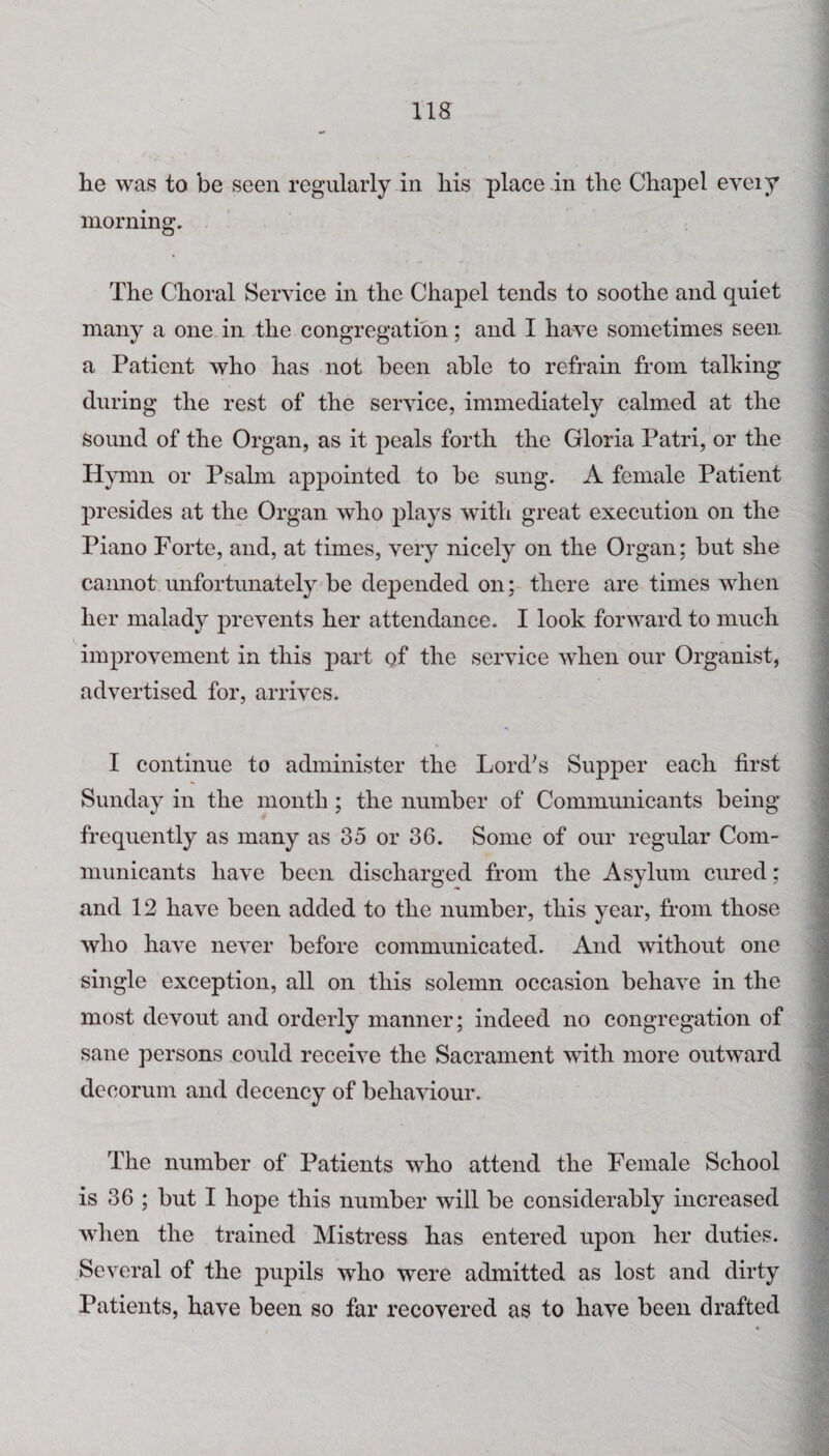 ns he was to be seen regularly in his place in the Chapel eveiy morning. The Choral Service in the Chapel tends to soothe and quiet many a one in the congregation; and I have sometimes seen a Patient who has not been able to refrain from talking during the rest of the service, immediately calmed at the Sound of the Organ, as it peals forth the Gloria Patri, or the Hymn or Psalm appointed to be sung. A female Patient presides at the Organ who plays with great execution on the Piano Forte, and, at times, very nicely on the Organ; but she cannot unfortunately be depended on; there are times when her malady prevents her attendance. I look forward to much improvement in this part of the service when our Organist, advertised for, arrives. I continue to administer the Lord's Supper each first Sunday in the month; the number of Communicants being frequently as many as 35 or 36. Some of our regular Com¬ municants have been discharged from the Asylum cured; and 12 have been added to the number, this year, from those who have never before communicated. And without one single exception, all on this solemn occasion behave in the most devout and orderly manner; indeed no congregation of sane persons could receive the Sacrament with more outward decorum and decency of behaviour. The number of Patients who attend the Female School is 36 ; but I hope this number will be considerably increased when the trained Mistress has entered upon her duties. Several of the pupils who were admitted as lost and dirty Patients, have been so far recovered as to have been drafted