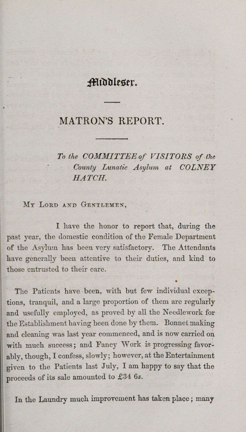 ittrtiUlesej-. MATRON’S REPORT. To the COMMITTEE of VISITORS of the County Lunatic Asylum at COLNEY HATCIL My Loed and Gentlemen, I have the honor to report that, during the past year, the domestic condition of the Female Department of the Asylum has been very satisfactory. The Attendants have generally been attentive to their duties, and kind to those entrusted to their care. . . The Patients have been, with but few individual excep¬ tions, tranquil, and a large proportion of them are regularly and usefully employed, as proved by all the Needlework for the Establishment having been done by them. Bonnet making and cleaning was last year commenced, and is now carried on with much success; and Fancy Work is progressing favor¬ ably, though, I confess, slowly; however, at the Entertainment given to the Patients last July, I am happy to say that the proceeds of its sale amounted to £34 6s. In the Laundry much improvement has taken place; many