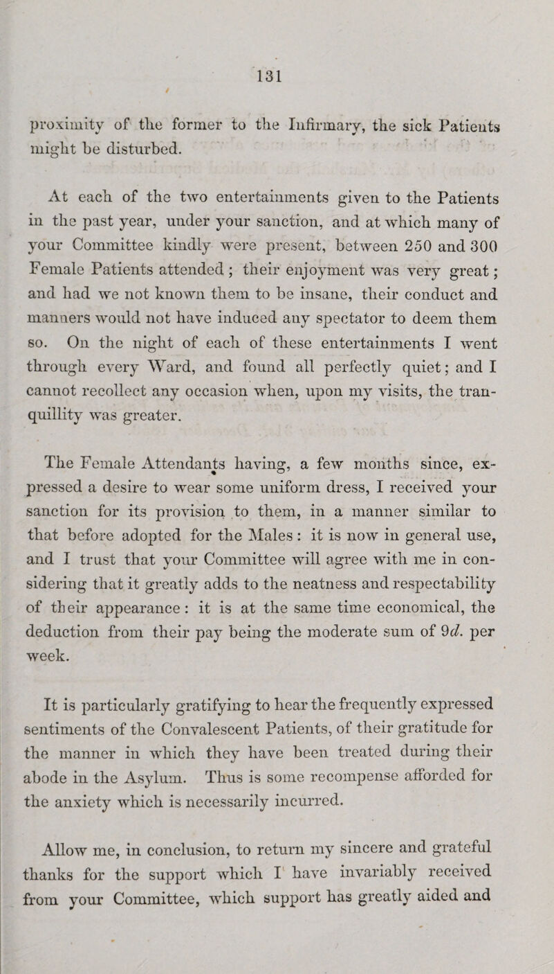 proximity of tlie former to the Infirmary, the sick Patients might be disturbed. At each of the two entertainments given to the Patients in the past year, under your sanction, and at which many of your Committee kindly were present, between 250 and 300 Female Patients attended ; their enjoyment was very great; and had we not known them to be insane, their conduct and manners would not have induced any spectator to deem them so. On the night of each of these entertainments I went through every Ward, and found all perfectly quiet; and I cannot recollect any occasion when, upon my visits, the tran¬ quillity was greater. The Female Attendants having, a few months since, ex¬ pressed a desire to wear some uniform dress, I received your sanction for its provision to them, in a manner similar to that before adopted for the Males : it is now in general use, and I trust that your Committee will agree with me in con¬ sidering that it greatly adds to the neatness and respectability of tb eir appearance : it is at the same time economical, the deduction from their pay being the moderate sum of 9d. per week. It is particularly gratifying to hear the frequently expressed sentiments of the Convalescent Patients, of their gratitude for the manner in which they have been treated during their abode in the Asylum. Thus is some recompense afforded for the anxiety which is necessarily incurred. Allow me, in conclusion, to return my sincere and grateful thanks for the support which I have invariably received from your Committee, which support has greatly aided and