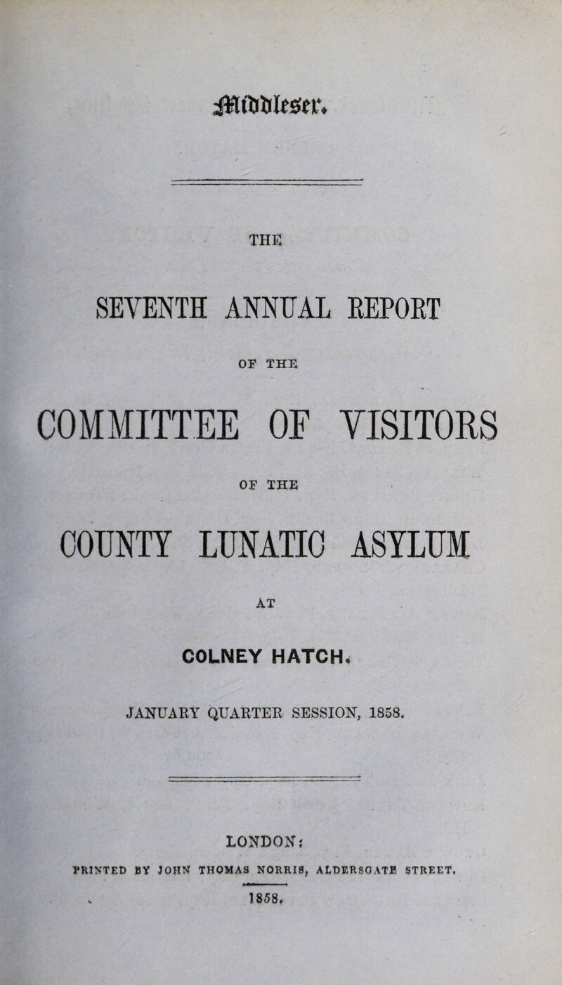 THE SEVENTH ANNUAL EEPOET OF THE COMMITTEE OE VISITORS OF THE COUNTY LUNATIC ASYLUM AT COLNEY HATCH, JANUARY QUARTER SESSION, 1858. LONDON.' PRINTED BY JOHN THOMAS NORRIS, ALDERSGATE STREET. 1858.