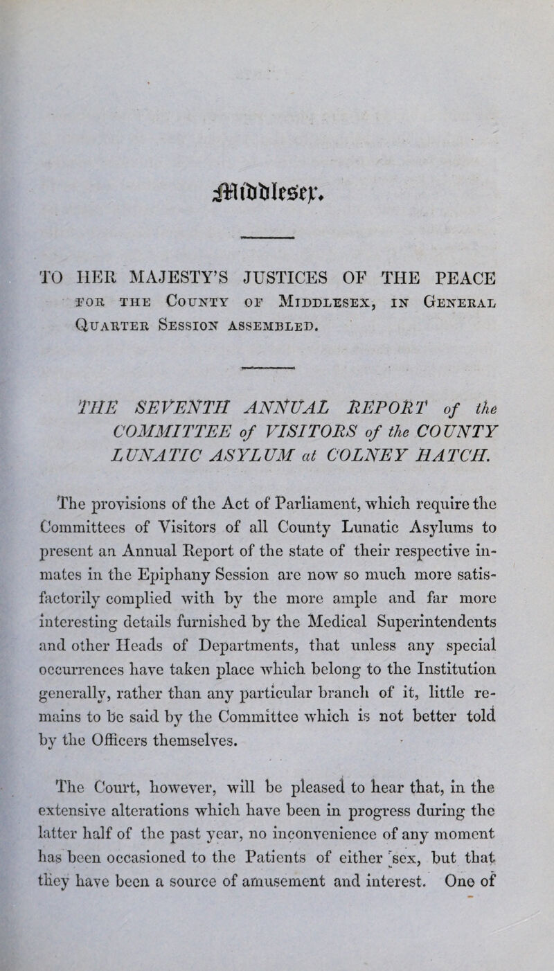 jjWfolJlesSty*, TO HER MAJESTY’S JUSTICES OF THE PEACE foe, the County of Middlesex, in General Quarter Session assembled. THE SEVENTH ANNEAL REPORT of the COMMITTEE of VISITORS of the CO UNTY LUNATIC ASYLUM at COLNEY HATCH The provisions of tlie Act of Parliament, which require the Committees of Visitors of all County Lunatic Asylums to present an Annual Report of the state of their respective in¬ mates in the Epiphany Session are now so much more satis¬ factorily complied with by the more ample and far more interesting details furnished by the Medical Superintendents and other Heads of Departments, that unless any special occurrences have taken place which belong to the Institution generally, rather than any particular branch of it, little re¬ mains to be said by the Committee which is not better told bv the Officers themselves. «/ The Court, however, will be pleased to hear that, in the extensive alterations which have been in progress during the latter half of the past year, no inconvenience of any moment has been occasioned to the Patients of either sex, but that they have been a source of amusement and interest. One of