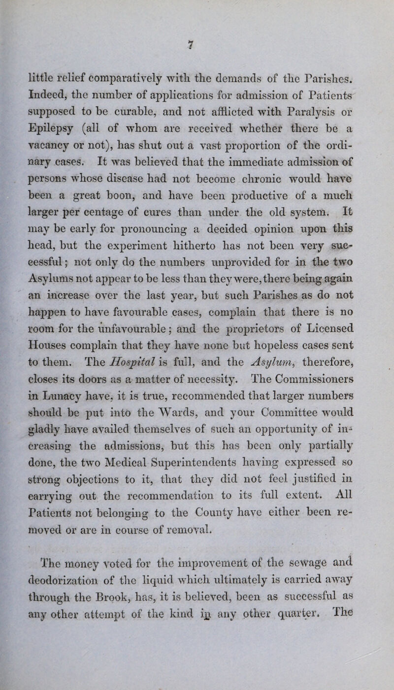little relief comparatively with the demands of the Parishes. Indeed, the number of applications for admission of Patients supposed to be curable, and not afflicted with Paralysis or Epilepsy (all of whom are received whether there be a vacancy or not), has shut out a vast proportion of the ordi¬ nary cases. It was believed that the immediate admission of persons whose disease had not become chronic would have been a great boon, and have been productive of a much larger per centage of cures than under the old system. It may be early for pronouncing a decided opinion upon this head, but the experiment hitherto has not been very suc¬ cessful ; not only do the numbers unprovided for in the two Asylums not appear to be less than they were, there being again an increase over the last year, but such Parishes as do not happen to have favourable cases, complain that there is no room for the unfavourable; and the proprietors of Licensed blouses complain that they have none but hopeless cases sent to them. The Hospital is full, and the Asylum, therefore, closes its doors as a matter of necessity. The Commissioners in Lunacy have, it is true, recommended that larger numbers should be put into the Wards, and your Committee would gladly have availed themselves of such an opportunity of in¬ creasing the admissions, but this has been only partially done, the two Medical Superintendents having expressed so strong objections to it, that they did not feel justified in carrying out the recommendation to its full extent. All Patients not belonging to the County have either been re¬ moved or are in course of removal. The money voted for the improvement of the sewage and deodorization of the liquid which ultimately is carried away through the Brook, has, it is believed, been as successful as any other attempt of the kind ip any other quarter. The