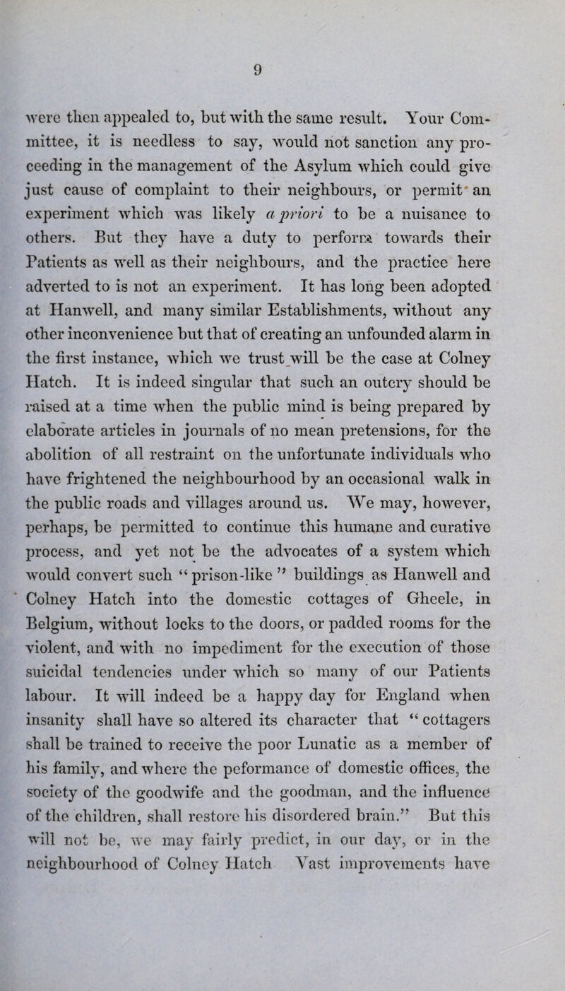 were then appealed to, but with the same result. Your Com¬ mittee, it is needless to say, would not sanction any pro¬ ceeding in the management of the Asylum which could give just cause of complaint to their neighbours, or permit'an experiment which was likely a priori to be a nuisance to others. But they have a duty to perform towards their Patients as well as their neighbours, and the practice here adverted to is not an experiment. It has long been adopted at Hanwell, and many similar Establishments, without any other inconvenience but that of creating an unfounded alarm in the first instance, which we trust will be the case at Colney Hatch. It is indeed singular that such an outcry should be raised at a time when the public mind is being prepared by elaborate articles in journals of no mean pretensions, for the abolition of all restraint on the unfortunate individuals who have frightened the neighbourhood by an occasional walk in the public roads and villages around us. We may, however, perhaps, be permitted to continue this humane and curative process, and yet not be the advocates of a system which would convert such “ prison-like ” buildings as Hanwell and Colney Hatch into the domestic cottages of Gheele, in Belgium, without locks to the doors, or padded rooms for the violent, and with no impediment for the execution of those suicidal tendencies under which so many of our Patients labour. It will indeed be a happy day for England when insanity shall have so altered its character that “ cottagers shall be trained to receive the poor Lunatic as a member of his family, and where the peformance of domestic offices, the society of the goodwife and the goodman, and the influence of the children, shall restore his disordered brain.” But this will not be, we may fairly predict, in our day, or in the neighbourhood of Colney Hatch Vast improvements have