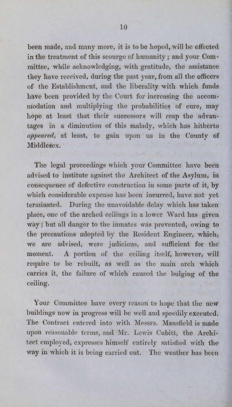 been made, and many more, it is to be hoped, will be effected in the treatment of this scourge of humanity; and your Com¬ mittee, while acknowledging, with gratitude, the assistance they have received, during the past year, from all the officers of the Establishment, and the liberality with which funds have been provided by the Court for increasing the accom¬ modation and multiplying the probabilities of cure, may hope at least that their successors will reap the advan¬ tages in a diminution of this malady, which has hitherto appeared, at least, to gain upon us in the County of Middlesex. The legal proceedings which your Committee have been advised to institute against the Architect of the Asylum, in consequence of defective construction in some parts of it, by which considerable expense has been incurred, have not yet terminated. During the unavoidable delay which has taken place, one of the arched ceilings in a lower Ward has given way; but all danger to the inmates was prevented, owing to the precautions adopted by the Resident Engineer, which, we arc advised, were judicious, and sufficient for the moment. A portion of the ceiling itself, however, will require to be rebuilt, as well as the main arch which carries it, the failure of which caused the bulging of the ceiling. \ our Committee have every reason to hope that the new buildings now in progress will be well and speedily executed. The Contract entered into with Messrs. Mansfield is made upon reasonable terms, and Mr. Lewis Cubitt, the Archi¬ tect employed, expresses himself entirely satisfied with the way in which it is being carried out. The weather has been