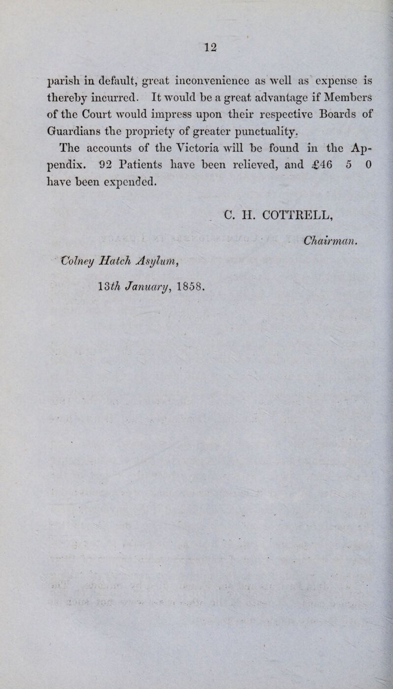 parish in default, great inconvenience as >vell as expense is thereby incurred. It would be a great advantage if Members of the Court would impress upon their respective Boards of Guardians the propriety of greater punctuality. The accounts of the Victoria will be found in the Ap¬ pendix. 92 Patients have been relieved, and £46 5 0 have been expended. C. II. COTTRELL, Colney Hatch Asylum, 13 th January, 1858. Chairman.