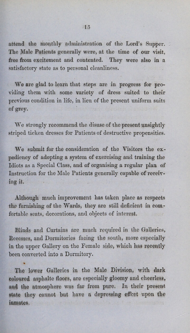 attend the monthly administration of the Lord’s Supper. The Male Patients generally were, at the time of our visit, free from excitement and contented. They were also in a satisfactory state as to personal cleanliness. We are glad to learn that steps are in progress for pro¬ viding them with some variety of dress suited to their previous condition in life, in lieu of the present uniform suits of grey. We strongly recommend the disuse of the present unsightly striped ticken dresses for Patients of destructive propensities. We submit for the consideration of the Visitors the ex¬ pediency of adopting a system of exercising and training the Idiots as a Special Class, and of organising a regular plan of Instruction for the Male Patients generally capable of receiv¬ ing it. • • - ) Although much improvement has taken place as respects the furnishing of the Wards, they are still deficient in com¬ fortable seats, decorations, and objects of interest. Blinds and Curtains are much required in the Galleries, Recesses, and Dormitories facing the south, more especially in the upper Gallery on the Female side, which has recently been converted into a Dormitory. % The lower Galleries in the Male Division, with dark coloured asphalte floors, are especially gloomy and cheerless, and the atmosphere was far from pure. In their present state they cannot but have a depressing effect upon the inmates.