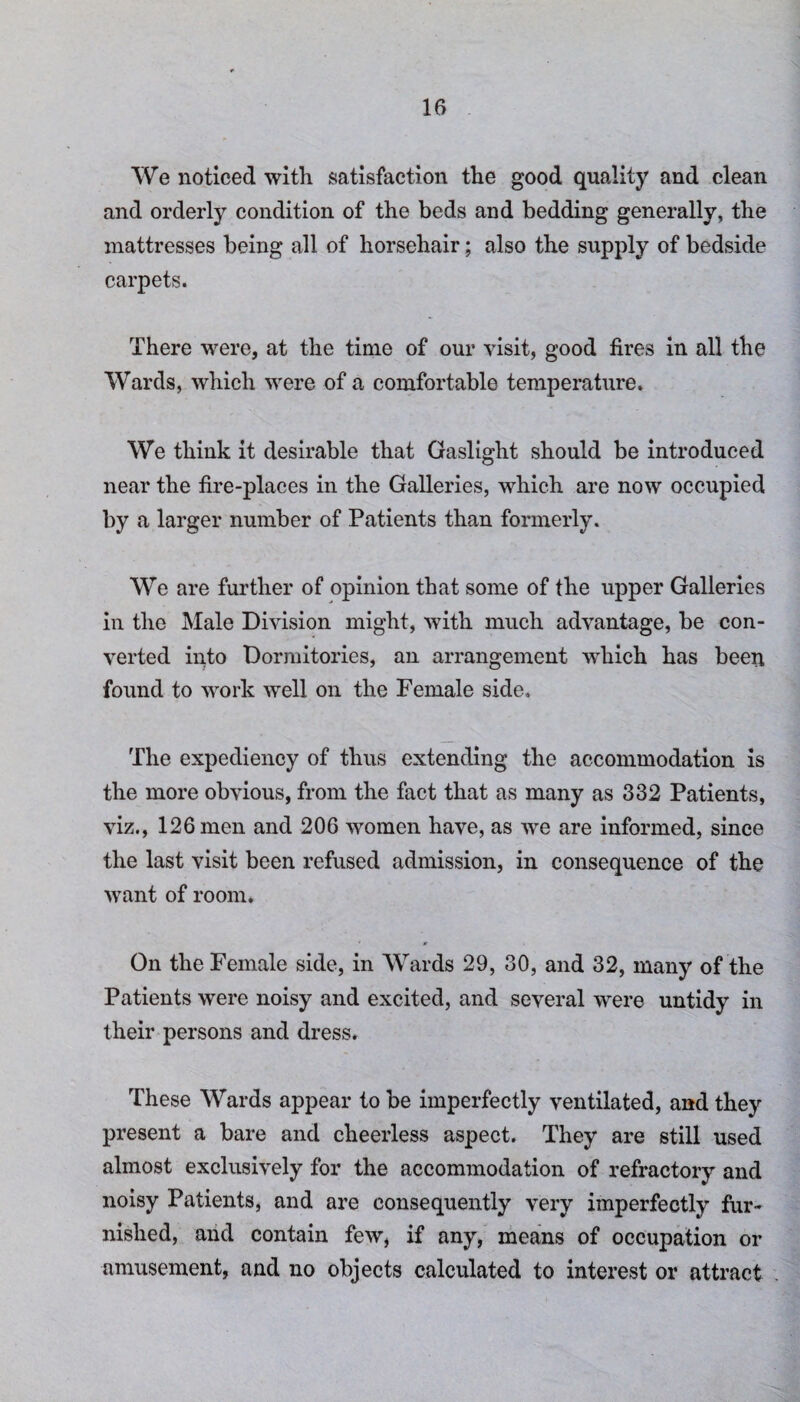 We noticed with satisfaction the good quality and clean and orderly condition of the beds and bedding generally, the mattresses being all of horsehair; also the supply of bedside carpets. There were, at the time of our visit, good fires in all the Wards, which were of a comfortable temperature. We think it desirable that Gaslight should be introduced near the fire-places in the Galleries, which are now occupied by a larger number of Patients than formerly. We are further of opinion that some of the upper Galleries in the Male Division might, with much advantage, be con¬ verted into Dormitories, an arrangement wdiich has been found to work well on the Female side. The expediency of thus extending the accommodation is the more obvious, from the fact that as many as 332 Patients, viz., 126 men and 206 women have, as we are informed, since the last visit been refused admission, in consequence of the want of room. On the Female side, in Wards 29, 30, and 32, many of the Patients were noisy and excited, and several were untidy in their persons and dress. These Wards appear to be imperfectly ventilated, and they present a bare and cheerless aspect. They are still used almost exclusively for the accommodation of refractory and noisy Patients, and are consequently very imperfectly fur¬ nished, and contain few, if any, means of occupation or amusement, and no objects calculated to interest or attract