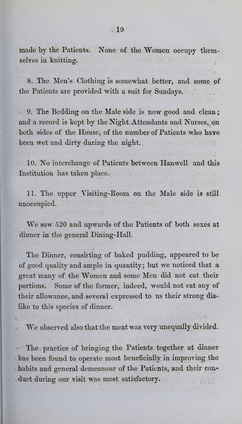 made by tbe Patients. None of the Women occupy them¬ selves in knitting. 8. The Men’s Clothing is somewhat better, and some of the Patients are provided with a suit for Sundays. 9. The Bedding on the Male side is now good and clean; and a record is kept by the Night Attendants and Nurses, on both sides of the House, of the number of Patients who have been wet and dirty during the night., 10. No interchange of Patients between Hanwell and this Institution has taken place. t 11. The upper Visiting-Boom on the Male side is still unoccupied. We saw 520 and upwards of the Patients of both sexes at dinner in the general Dining-Hall. The Dinner, consisting of baked pudding, appeared to be of good quality and ample in quantity; but we noticed that a great many of the Women and some Men did not eat their portions. Some of the former, indeed, would not eat any of their allowance, and several expressed to us their strong dis¬ like to this species of dinner. We observed also that the meat was very unequally divided. The practice of bringing the Patients together at dinner has been found to operate most beneficially in improving the habits and general demeanour of the Patients, and their con¬ duct during our visit was most satisfactory.