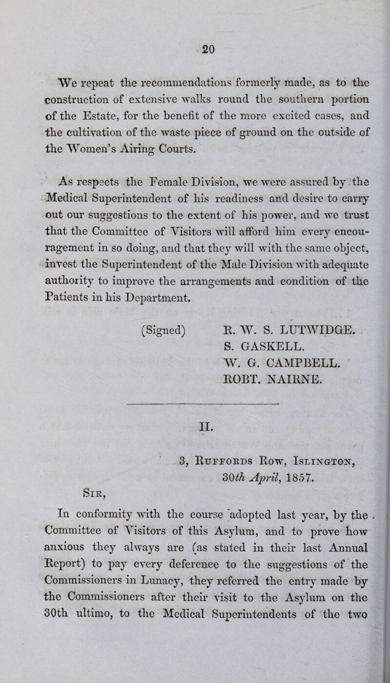 We repeat the recommendations formerly made, as to the construction of extensive walks round the southern portion of the Estate, for the benefit of the more excited cases, and the cultivation of the waste piece of ground on the outside of the Women’s Airing Courts. As respects the Female Division, we were assured by the Medical Superintendent of his readiness and desire to carry out our suggestions to the extent of his power, and we trust that the Committee of Visitors will afford him every encou¬ ragement in so doing, and that they will with the same object, invest the Superintendent of the Male Division with adequate authority to improve the arrangements and condition of the Patients in his Department, (Signed) R. W. S. LUTWIDGE. S. GASKELL. W. G. CAMPBELL. ROBT. NAIRNE. II. 3, Rufrords Row, Islington, 30th April, 1857. Sir, In conformity with the course Adopted last year, by the . Committee of Visitors of this Asylum, and to prove how anxious they always are (as stated in their last Annual Report) to pay every deference to the suggestions of the Commissioners in Lunacy, they referred the entry made by the Commissioners after their visit to the Asylum on the 30th ultimo, to the Medical Superintendents of the two