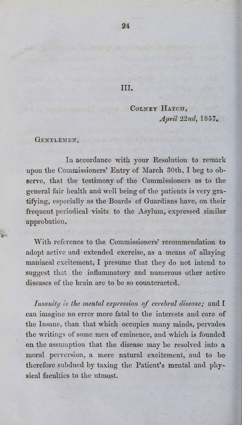 III. Colney Hatch, April 22nd, 1857. Gentlemen, In accordance witli your Resolution to remark upon the Commissioners* Entry of March 30th, I beg to ob¬ serve, that the testimony of the Commissioners as to the general fair health and well being of the patients is very gra¬ tifying, especially as the Boards of Guardians have, on their frequent periodical visits to the Asylum, expressed similar approbation. With reference to the Commissioners’ recommendation to adopt active and extended exercise, as a means of allaying maniacal excitement, I presume that they do not intend to suggest that the inflammatory and numerous other active diseases of the brain are to be so counteracted. Insanity is the mental expression of cerebral disease; and I can imagine no error more fatal to the interests and care of the Insane, than that which occupies many minds, pervades the writings of some men of eminence, and which is founded on the assumption that the disease may be resolved into a * moral perversion, a mere natural excitement, aud to be therefore subdued by taxing the Patient’s mental and phy¬ sical faculties to the utmost.