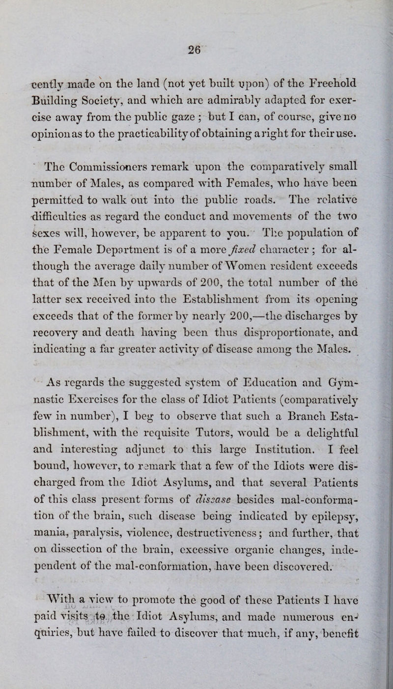cently made on the land (not yet built upon) of the Freehold Building Society, and which are admirably adapted for exer¬ cise away from the public gaze ; but I can, of course, give no opinionas to the practicability of obtaining aright for their use. The Commissioners remark upon the comparatively small number of Males, as compared with Females, who have been permitted to walk out into the public roads. The relative •difficulties as regard the conduct and movements of the two sexes will, however, be apparent to you. The population of the Female Department is of a more fixed character ; for al¬ though the average daily number of Women resident exceeds that of the Men by upwards of 200, the total number of the latter sex received into the Establishment from its opening exceeds that of the former by nearly 200,—the discharges by recovery and death having been thus disproportionate, and indicating a far greater activity of disease among the Males. As regards the suggested system of Education and Gym¬ nastic Exercises for the class of Idiot Patients (comparatively few in number), I beg to observe that such a Branch Esta¬ blishment, with the requisite Tutors, would be a delightful and interesting adjunct to this large Institution. I feel bound, however, to remark that a few of the Idiots were dis¬ charged from the Idiot Asylums, and that several Patients of this class present forms of disease besides mal-conforma¬ tion of the brain, such disease being indicated by epilepsy, mania, paralysis, violence, destructiveness; and further, that on dissection of the brain, excessive organic changes, inde¬ pendent of the mal-conformation, have been discovered. With a view to promote the good of these Patients I have • ' * * ' paid visits to the Idiot Asylums, and made numerous en¬ quiries, but have failed to discover that much, if any, benefit