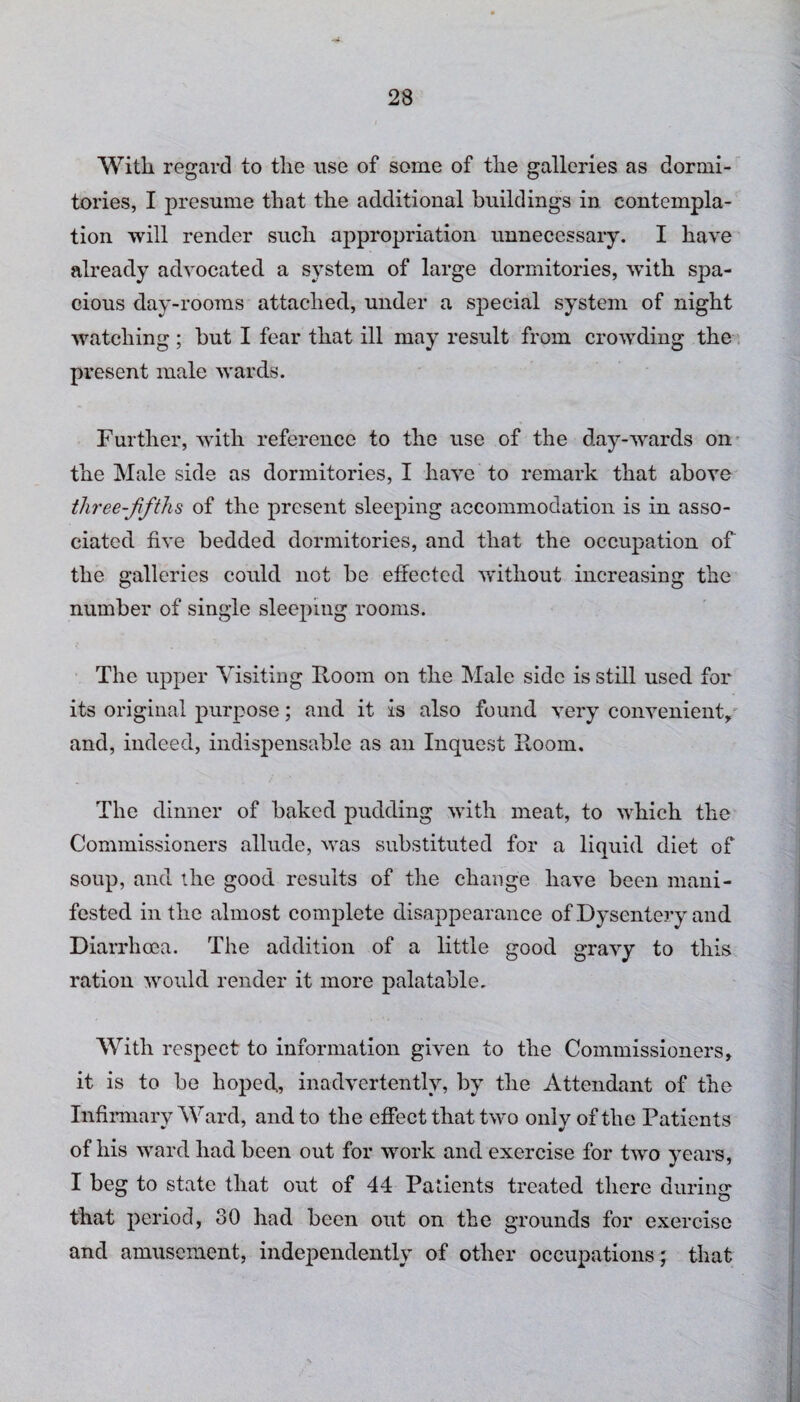 With regard to the use of some of the galleries as dormi¬ tories, I presume that the additional buildings in contempla¬ tion will render such appropriation unnecessary. I have already advocated a system of large dormitories, with spa¬ cious day-rooms attached, under a special system of night watching; but I fear that ill may result from crowding the present male wards. Further, with reference to the use of the day-wards on the Male side as dormitories, I have to remark that above tliree-fifths of the present sleeping accommodation is in asso¬ ciated five bedded dormitories, and that the occupation of the galleries could not be effected without increasing the number of single sleeping rooms. The upper Visiting Room on the Male side is still used for its original purpose; and it is also found very convenient, and, indeed, indispensable as an Inquest Room. The dinner of baked pudding with meat, to which the Commissioners allude, was substituted for a liquid diet of soup, and the good results of the change have been mani¬ fested in the almost complete disappearance of Dysentery and Diarrhoea. The addition of a little good gravy to this ration would render it more palatable. With respect to information given to the Commissioners, it is to be hoped, inadvertently, by the Attendant of the Infirmary Ward, and to the effect that two only of the Patients of his ward had been out for work and exercise for two years, I beg to state that out of 44 Patients treated there during that period, 80 had been out on the grounds for exercise and amusement, independently of other occupations; that