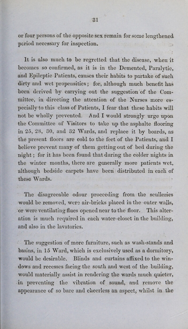 or four persons of the opposite sex remain for some lengthened period necessary for inspection. , It is also much to he regretted that the disease, when it becomes so confirmed, as it is in the Demented, Paralytic, and Epileptic Patients, causes their habits to partake of such dirty and wet propensities; for, although much benefit has been derived by carrying out the suggestion of the Com¬ mittee, in directing the attention of the Nurses more es¬ pecially to this class of Patients, I fear that these habits will not be wholly prevented.. And I would strongly urge upon the Committee of Visitors to take up the asphalte flooring in 25, 28, 30, and 32 Wards, and replace it by boards, as the present floors are cold to the feet of the Patients, and I believe prevent many of them getting out of bed during the night; for it has been found that during the colder nights in the winter months, there are generally more patients wet, although bedside carpets have been distributed in each of these Wards. The disagreeable odour proceeding from the sculleries would be removed, were air-bricks placed in the outer walls, or were ventilating flues opened near to the floor. This alter¬ ation is much required in each water- closet in the building, and also in the lavatories. The suggestion of more furniture, such as wash-stands and basins, in 15 Ward, which is exclusively used as a dormitory, would be desirable. Blinds and curtains affixed to the win¬ dows and recesses facing the south and west of the building, would materially assist in rendering the wards much quieter, in preventing the vibration of sound, and remove the appearance of so bare and cheerless an aspect, whilst in the