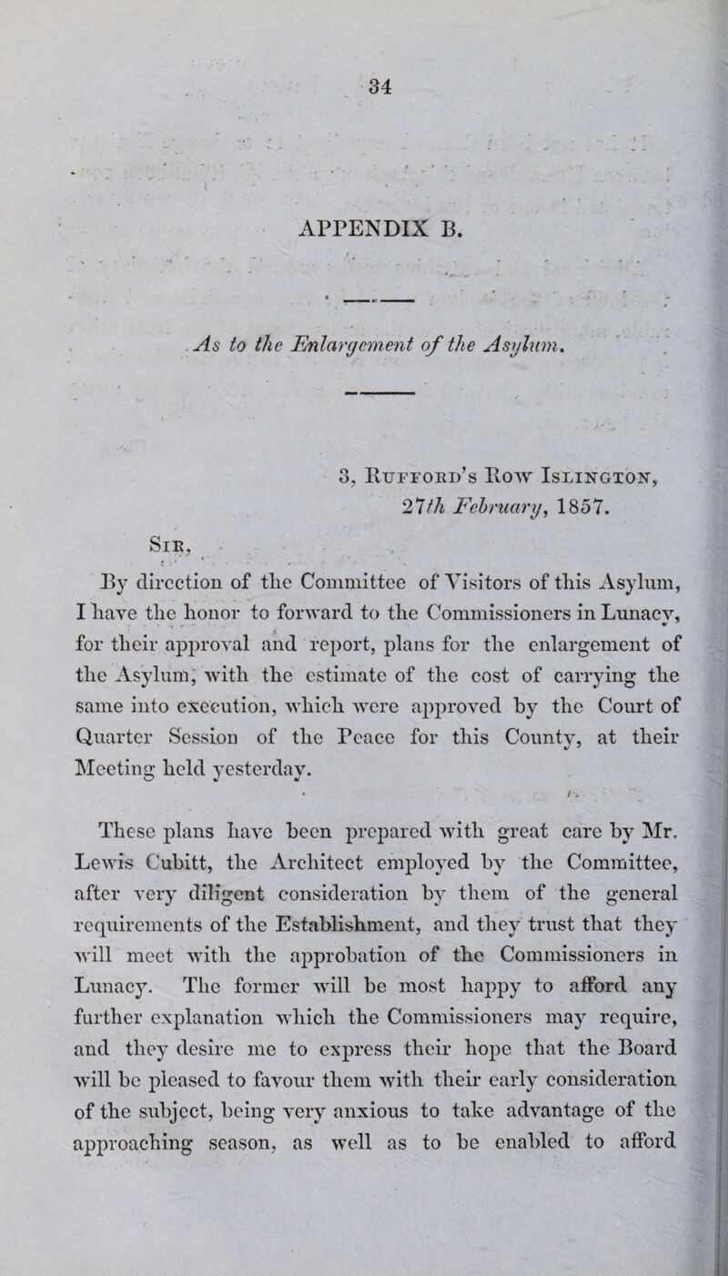 ► r APPENDIX B. As to the Enlargement of the Asylum. 3, Rufford’s Bow Islington, 27th February, 1857. Sir, By direction of the Committee of Visitors of this Asylum, I have the honor to forward to the Commissioners in Lunacy, > , * * for their approval and report, plans for the enlargement of the Asylum, with the estimate of the cost of carrying the same into execution, which were approved by the Court of Quarter Session of the Peace for this Countv, at their Meeting held yesterday. • /V These plans have been prepared with great care by Mr. Lewis Cubitt, the Architect employed by the Committee, after very diligent consideration by them of the general requirements of the Establishment, and they trust that they will meet with the approbation of the Commissioners in Lunacy. The former will be most happy to afford any further explanation which the Commissioners may require, and they desire me to express their hope that the Board will be pleased to favour them with their early consideration of the subject, being very anxious to take advantage of the approaching season, as well as to be enabled to afford