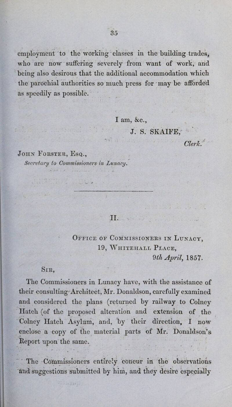 employment to the working classes in the building trades, who are now suffering severely from want of work, and being also desirous that the additional accommodation which the parochial authorities so much press for * may be afforded as speedily as possible. I am, &cc., J. S. SKAIFE, Clerk. John Forster, Esq., Secretary to Commissioners in Lunacy. II. Office of Commissioners in Lunacy, 19, Whitehall Place, 9th April, 1857. Sir, The Commissioners in Lunacy have, with the assistance of their consulting-Architect, Mr. Donaldson, carefully examined and considered the plans (returned by railway to Colney Hatch (of the proposed alteration and extension of the Colney Hatch Asylum, and, by their direction, I now enclose a copy of the material parts of Mr. Donaldson’s Report upon the same. The Commissioners entirely concur in the observations . ' . . * and suggestions submitted by him, and they desire especially