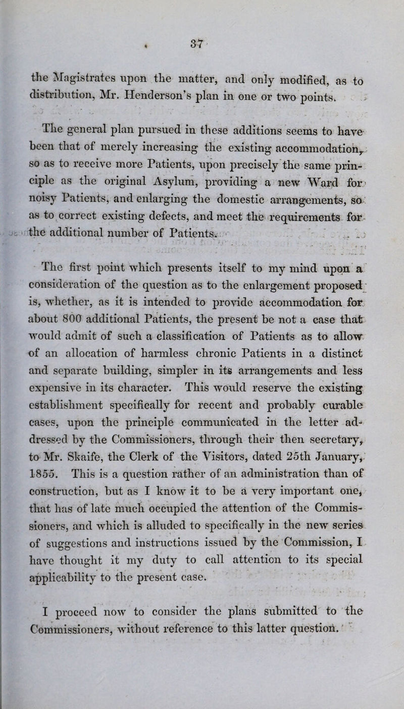 4 the Magistrates upon the matter, and only modified, as to distribution, Mr. Henderson’s plan in one or two points. The general plan pursued in these additions seems to have been that of merely increasing the existing accommodation,, so as to receive more Patients, upon precisely the same prin¬ ciple as the original Asylum, providing a new Ward for noisy Patients, and enlarging the domestic arrangements, so as to correct existing defects, and meet the requirements for the additional number of Patients. 1.; The first point which presents itself to my mind upon a consideration of the question as to the enlargement proposed is, whether, as it is intended to provide accommodation for about 800 additional Patients, the present be not a case that would admit of such a classification of Patients as to allow of an allocation of harmless chronic Patients in a distinct and separate building, simpler in its arrangements and less expensive in its character. This would reserve the existing establishment specifically for recent and probably curable cases, upon the principle communicated in the letter ad¬ dressed by the Commissioners, through their then secretary, to Mr. Skaife, the Clerk of the Visitors, dated 25th January, 1855. This is a question rather of an administration than of construction, but as I know it to be a very important one, that has of late much occupied the attention of the Commis¬ sioners, and which is alluded to specifically in the new series of suggestions and instructions issued by the Commission, I have thought it my duty to call attention to its special applicability to the present case. I proceed now to consider the plans submitted to the Commissioners, without reference to this latter question.'