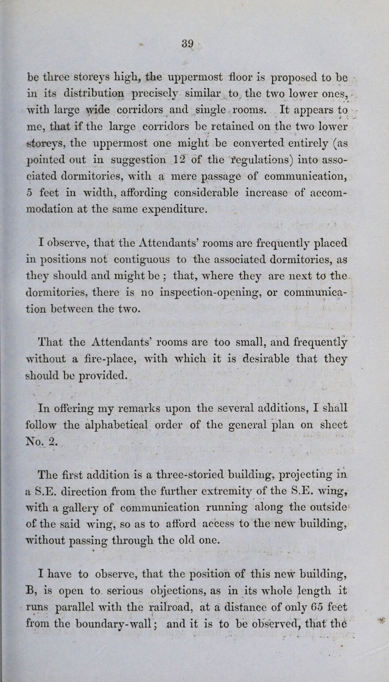 be three storeys high, the uppermost floor is proposed to be in its distribution precisely similar to the two lower ones, with large wide corridors and single rooms. It appears to me, that if the large corridors be retained on the two lower storeys, the uppermost one might be converted entirely (as pointed out in suggestion 12 of the regulations) into asso¬ ciated dormitories, with a mere passage of communication, 5 feet in width, affording considerable increase of accom¬ modation at the same expenditure. I observe, that the Attendants’ rooms are frequently placed in positions not contiguous to the associated dormitories, as they should and might be ; that, where they are next to the. donnitories, there is no inspection-opening, or communica¬ tion between the two. That the Attendants’ rooms are too small, and frequently without a fire-place, with which it is desirable that they should be provided. In offering my remarks upon the several additions, I fe'hali follow the alphabetical order of the general plan on sheet No. 2. . •' • * 1 \j ( - . - . The first addition is a three-storied building, projecting in a S.E. direction from the further extremity of the S.E. wing, with a gallery of communication running along the outside of the said wing, so as to afford access to the new building, without passing through the old one. T . * *—.• • v . I have to observe, that the position of this newT building, B, is open to serious objections, as in its whole length it runs parallel with the railroad, at a distance of only 65 feet from the boundary-wall; and it is to be observed, that the