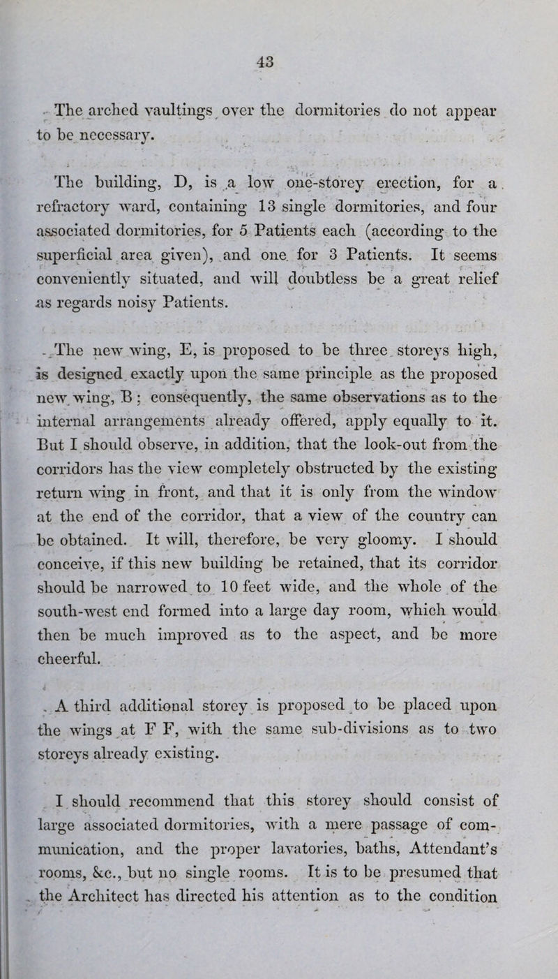 The arched vaultings over the dormitories do not appear to be necessary. i ... * . ,,. r \ . + The building, D, is a low one-storey erection, for a refractory ward, containing 13 single dormitories, and four associated dormitories, for 5 Patients each (according to the superficial area given), and one for 3 Patients. It seems j' , * ■ V* ' conveniently situated, and will doubtless be a great relief ns regards noisy Patients. - The new wing, E, is proposed to be three storeys high, is designed exactly upon the same principle as the proposed new wing, B ; consequently, the same observations as to the internal arrangements already offered, apply equally to it. But I should observe, in addition, that the look-out from the corridors has the view completely obstructed by the existing return wing in front, and that it is only from the window at the end of the corridor, that a view of the country can be obtained. It will, therefore, be very gloomy. I should conceive, if this new building be retained, that its corridor should be narrowed to 10 feet wide, and the whole of the south-west end formed into a large day room, which would then be much improved as to the aspect, and be more cheerful. . A third additional storey is proposed to be placed upon the wings at F F, with the same sub-divisions as to two storeys already existing. I should recommend that this storey should consist of large associated dormitories, with a mere passage of com¬ munication, and the proper lavatories, baths, Attendant’s rooms, &c., but no single rooms. It is to be presumed that the Architect has directed his attention as to the condition