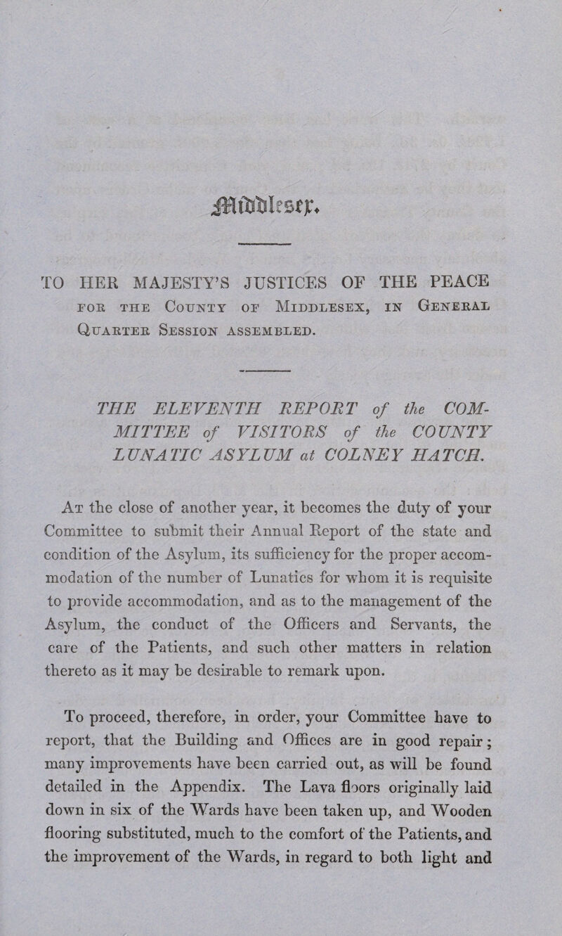 TO HER MAJESTY’S JUSTICES OF THE PEACE for the County of Middlesex, in General Quarter Session assembled. THE ELEVENTH REPORT of the COM¬ MITTEE of VISITORS of the COUNTY LUNATIC ASYLUM at COLNEY HATCH. At the close of another year, it becomes the duty of your Committee to submit their Annual Report of the state and condition of the Asylum, its sufficiency for the proper accom¬ modation of the number of Lunatics for whom it is requisite to provide accommodation, and as to the management of the Asylum, the conduct of the Officers and Servants, the care of the Patients, and such other matters in relation thereto as it may be desirable to remark upon. To proceed, therefore, in order, your Committee have to report, that the Building and Offices are in good repair; many improvements have been carried out, as will be found detailed in the Appendix. The Lava floors originally laid down in six of the Wards have been taken up, and Wooden flooring substituted, much to the comfort of the Patients, and the improvement of the Wards, in regard to both light and