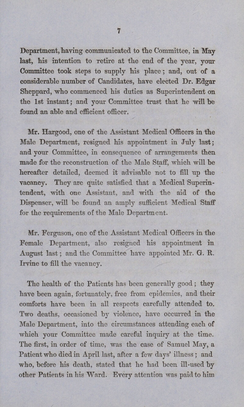 Department, haying communicated to the Committee, in May last, his intention to retire at the end of the year, your Committee took steps to supply his place; and, out of a considerable number of Candidates, haye elected Dr. Edgar Sheppard, who commenced his duties as Superintendent on the 1st instant; and your Committee trust that he will be found an able and efficient officer. Mr. Hargood, one of the Assistant Medical Officers in the Male Department, resigned his appointment in July last; and your Committee, in consequence of arrangements then made for the reconstruction of the Male Staff, which will be hereafter detailed, deemed it advisable not to fill up the vacancy. They are quite satisfied that a Medical Superin¬ tendent, with one Assistant, and with the aid of the Dispenser, will be found an amply sufficient Medical Staff for the requirements of the Male Department. Mr. Ferguson, one of the Assistant Medical Officers in the Female Department, also resigned his appointment in August last; and the Committee haye appointed Mr. G. R. Irvine to fill the vacancy. The health of the Patients has been generally good; they have been again, fortunately, free from epidemics, and their comforts have been in all respects carefully attended to. Two deaths, occasioned by violence, have occurred in the Male Department, into the circumstances attending each of which your Committee made careful inquiry at the time. The first, in order of time, was the case of Samuel May, a Patient who died in April last, after a few days’ illness ; and who, before his death, stated that he had been ill-used by other Patients in his Ward. Every attention was paid to him