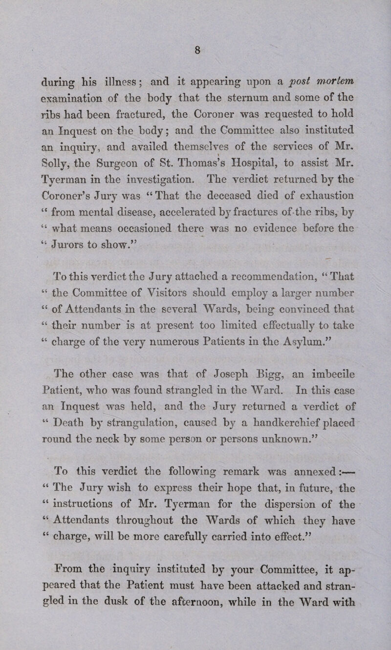 during his illness; and it appearing upon a post mortem examination of the body that the sternum and some of the ribs had been fractured, the Coroner was requested to hold an Inquest on the body; and the Committee also instituted an inquiry, and availed themselves of the services of Mr. Solly, the Surgeon of St. Thomas’s Hospital, to assist Mr. Tyerman in the investigation. The verdict returned by the Coroner’s Jury was “ That the deceased died of exhaustion “ from mental disease, accelerated by fractures ofthe ribs, by “ what means occasioned there was no evidence before the “ Jurors to show.” To this verdict the Jury attached a recommendation, “ That “ the Committee of Visitors should employ a larger number “ of Attendants in the several Wards, being convinced that “ their number is at present too limited effectually to take “ charge of the very numerous Patients in the Asylum.” The other case was that of Joseph Bigg, an imbecile Patient, who was found strangled in the Ward. In this case an Inquest was held, and the Jury returned a verdict of “ Death by strangulation, caused by a handkerchief placed round the neck by some person or persons unknown.” To this verdict the following remark was annexed:— “ The Jury wish to express their hope that, in future, the “ instructions of Mr. Tyerman for the dispersion of the “ Attendants throughout the Wards of which they have “ charge, will be more carefully carried into effect.” From the inquiry instituted by your Committee, it ap¬ peared that the Patient must have been attacked and stran¬ gled in the dusk of the afternoon, while in the Ward with