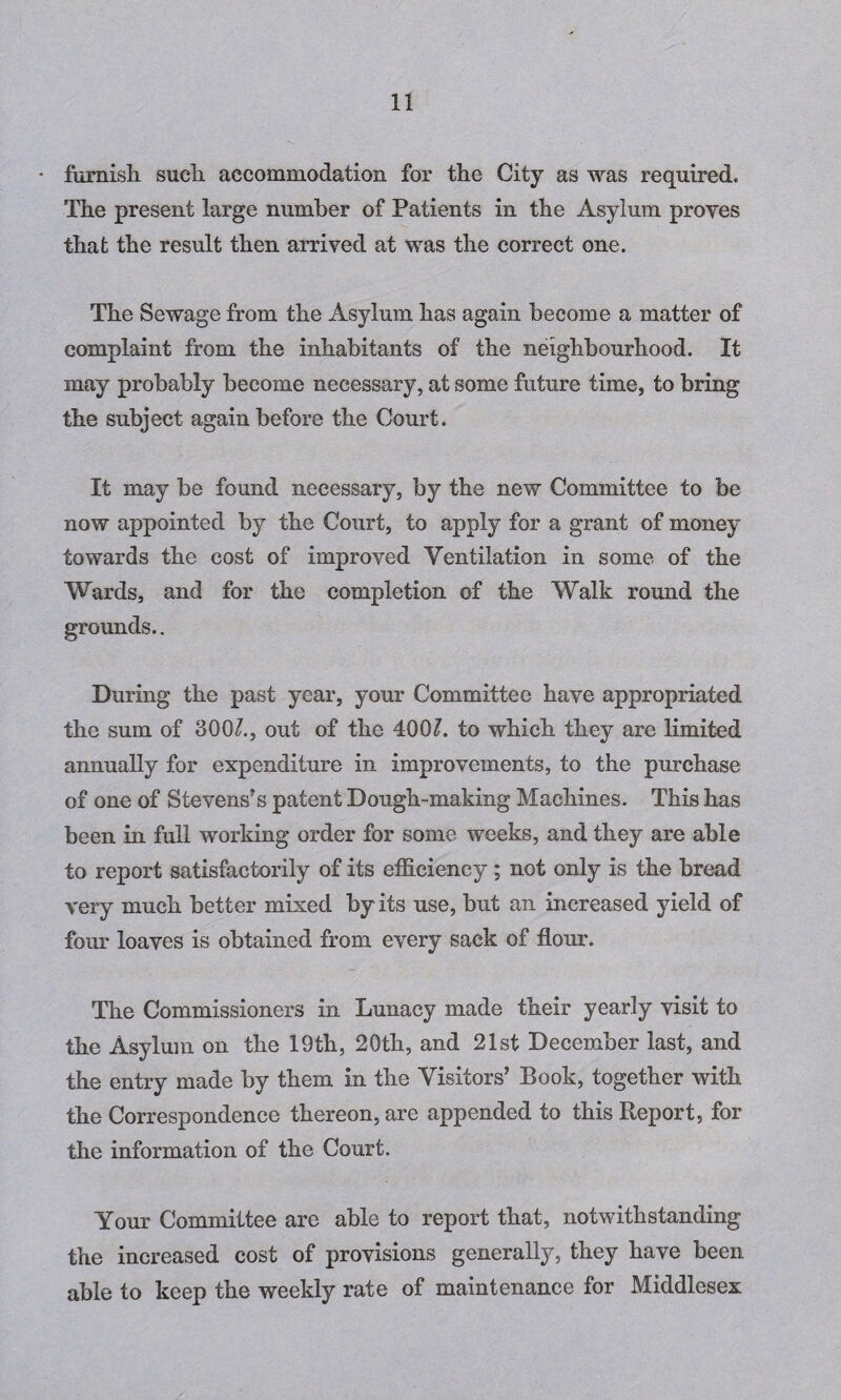• furnish such accommodation for the City as was required. The present large number of Patients in the Asylum proves that the result then arrived at was the correct one. The Sewage from the Asylum has again become a matter of complaint from the inhabitants of the neighbourhood. It may probably become necessary, at some future time, to bring the subject again before the Court. It may be found necessary, by the new Committee to be now appointed by the Court, to apply for a grant of money towards the cost of improved Ventilation in some of the Wards, and for the completion of the Walk round the grounds.. During the past year, your Committee have appropriated the sum of 300/., out of the 400/. to which they are limited annually for expenditure in improvements, to the purchase of one of Stevens’s patent Dough-making Machines. This has been in full working order for some weeks, and they are able to report satisfactorily of its efficiency ; not only is the bread very much better mixed by its use, but an increased yield of four loaves is obtained from every sack of flour. The Commissioners in Lunacy made their yearly visit to the Asylum on the 19th, 20th, and 21st December last, and the entry made by them in the Visitors’ Book, together with the Correspondence thereon, are appended to this Report, for the information of the Court. Your Committee are able to report that, notwithstanding the increased cost of provisions generally, they have been able to keep the weekly rate of maintenance for Middlesex
